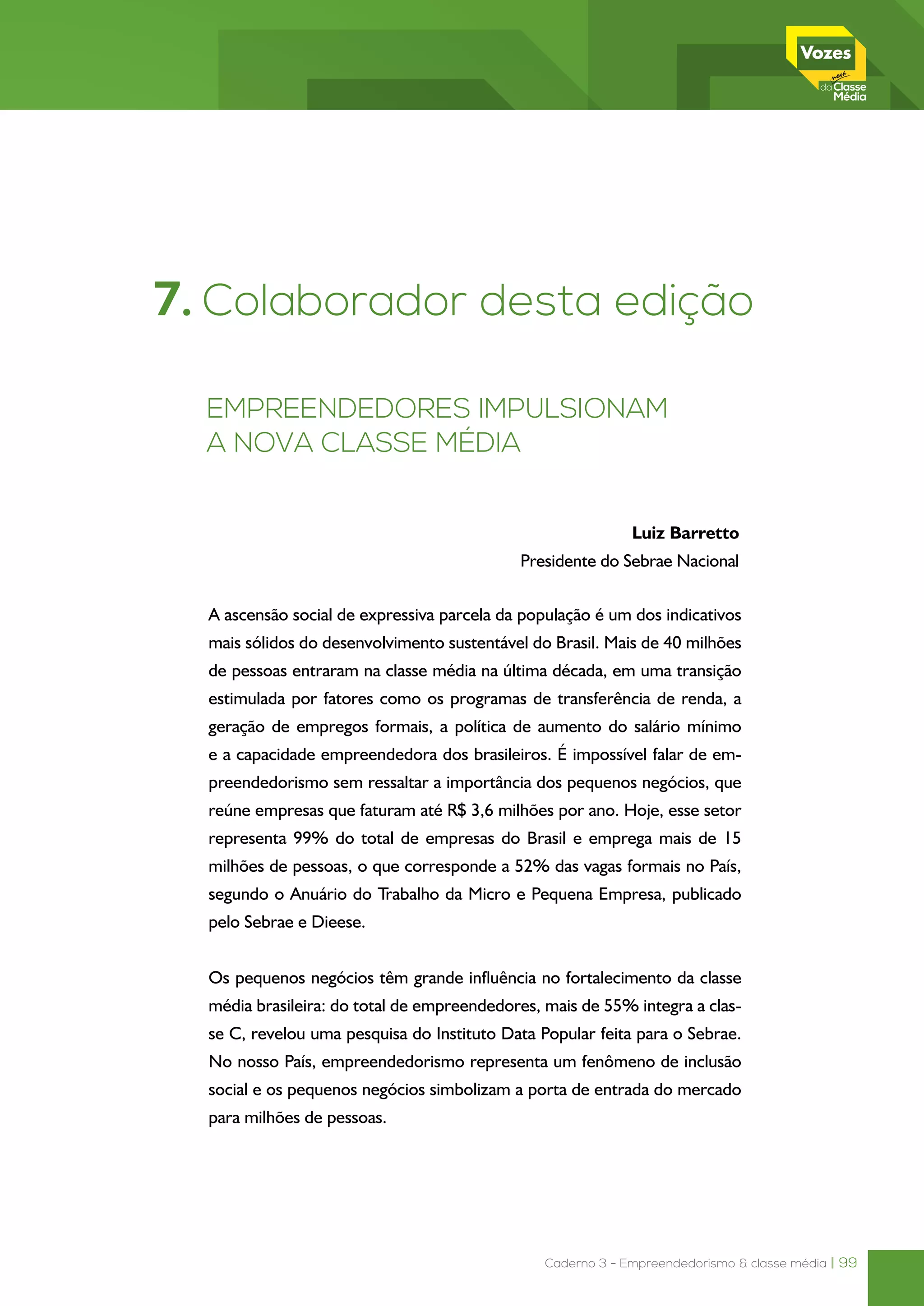 Caderno 3 - Empreendedorismo & classe média | 99
A ascensão social de expressiva parcela da população é um dos indicativos
mais sólidos do desenvolvimento sustentável do Brasil. Mais de 40 milhões
de pessoas entraram na classe média na última década, em uma transição
estimulada por fatores como os programas de transferência de renda, a
geração de empregos formais, a política de aumento do salário mínimo
e a capacidade empreendedora dos brasileiros. É impossível falar de em-
preendedorismo sem ressaltar a importância dos pequenos negócios, que
reúne empresas que faturam até R$ 3,6 milhões por ano. Hoje, esse setor
representa 99% do total de empresas do Brasil e emprega mais de 15
milhões de pessoas, o que corresponde a 52% das vagas formais no País,
segundo o Anuário do Trabalho da Micro e Pequena Empresa, publicado
pelo Sebrae e Dieese.
Os pequenos negócios têm grande influência no fortalecimento da classe
média brasileira: do total de empreendedores, mais de 55% integra a clas-
se C, revelou uma pesquisa do Instituto Data Popular feita para o Sebrae.
No nosso País, empreendedorismo representa um fenômeno de inclusão
social e os pequenos negócios simbolizam a porta de entrada do mercado
para milhões de pessoas.
7. Colaborador desta edição
Empreendedores impulsionam
a nova classe média
Luiz Barretto
Presidente do Sebrae Nacional
 