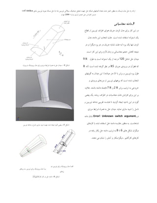 ‫ثبد‬ ‫تَرثیي‬ ‫سیبالتی‬ ‫دیٌبهیه‬ ‫تحلیل‬ ‫جْت‬ ‫حل‬ ِ‫ضجى‬ ‫الوبًْبی‬ ‫تؼذاد‬ ‫ضذى‬ ‫ووتز‬ ‫هٌظَر‬ ِ‫ث‬ ‫دیسه‬ ‫هذل‬ ‫حل‬ ُ‫را‬ ِ‫ارائ‬(‫ثبدی‬ ‫تَریجي‬ ًَِ‫ًو‬ ِ‫هسبل‬ ‫حل‬ ‫ثب‬v47-660kw)
‫ایزاى‬ ‫اًزصی‬ ‫اًجوي‬ ‫هلی‬ ‫وٌفزاًس‬ ‫دٍهیي‬–1394‫تْزاى‬
3.‫محاسباتی‬ ‫دامىه‬
‫لغبع‬ ‫اص‬ ‫تَسثیي‬ ‫اعشاف‬ ‫َّای‬ ‫خشیبى‬ ‫وشدى‬ ‫هذل‬ ‫ثشای‬ ‫وبس‬ ‫ایي‬ ‫دس‬
‫اػت‬ ُ‫ؿذ‬ ُ‫اػتفبد‬ ًِ‫اػتَا‬ ‫یه‬.‫هذل‬ ،ٌِ‫داه‬ ‫ایي‬ ‫اًتخبة‬ ‫ػلت‬
ُ‫پش‬ ‫یه‬ ‫تٌْب‬ ‫وشدى‬(‫دیگش‬ ُ‫پش‬ ٍ‫د‬ ‫دس‬ ‫خشیبى‬ ِ‫تـبث‬ ‫ػلت‬ ِ‫ث‬)‫دس‬ ٍ
‫اػت‬ ‫وبس‬ ‫ایي‬ ‫ثشای‬ ‫الصم‬ ‫صهبى‬ ٍ ‫هحبػجبتی‬ ‫حدن‬ ‫وبّؾ‬ ِ‫ًتید‬.
‫ؿبهل‬ ‫حل‬ ‫هیذاى‬120‫عَل‬ ِ‫ث‬ ‫اػت‬ ًِ‫اػتَا‬ ‫یه‬ ‫اص‬ ِ‫دسخ‬R9
‫خشیبى‬ ‫ٍسٍدی‬ ‫دس‬ ‫لغشآى‬ ِ‫و‬R5‫اػت‬ ُ‫ؿذ‬ ِ‫گشفت‬ ‫ًظش‬ ‫دس‬(ِ‫و‬R
‫ثب‬ ‫ثشاثش‬ ٍ ‫تَسثیي‬ ُ‫پش‬ ‫عَل‬23‫هیجبؿذ‬ ‫هتش‬).‫گًَْبی‬ ِ‫ث‬ ‫هیذاى‬ ‫ایي‬
ٍ ‫ٍسٍدی‬ ‫هشصّبی‬ ‫اص‬ ‫تَسثیي‬ ‫پشّْبی‬ ِ‫و‬ ‫اػت‬ ُ‫ؿذ‬ ‫اًتخبة‬
‫ثشاثش‬ ‫تشتیت‬ ِ‫ث‬ ‫خشٍخی‬R2ٍR7‫ثبؿٌذ‬ ِ‫داؿت‬ ِ‫فبصل‬.ٍُ‫ػال‬
‫ثیضی‬ ‫یه‬ ،ِ‫سیـ‬ ‫اعشاف‬ ‫دس‬ ‫هحبػجبت‬ ‫دلت‬ ‫افضایؾ‬ ‫ثشای‬ ‫ایي‬ ‫ثش‬
ٍ ‫تَسثیي‬ ِ‫دهبغ‬ ‫تمشیجی‬ ِ‫ٌّذػ‬ ‫تب‬ ‫گشدیذ‬ ‫ایدبد‬ ِ‫ًبحی‬ ‫ایي‬ ‫دس‬ ‫گَى‬
‫ًوبیذ‬ ‫ػبصی‬ ِ‫ؿجی‬ ‫سا‬ ‫ًبػل‬.‫هشصی‬ ‫ؿشایظ‬ ُ‫ّوشا‬ ِ‫ث‬ ‫حل‬ ‫هیذاى‬
‫دس‬Error! Unknown switch argument.ُ‫داد‬ ‫ًـبى‬
‫ؿذّبػت‬.‫وبسّبی‬ ‫ثب‬ ُ‫ؿذ‬ ُ‫اػتفبد‬ ‫حل‬ ٌِ‫داه‬ ِ‫همبیؼ‬ ‫هٌظَس‬ ِ‫ث‬
‫دیگشاى‬‫ّبی‬ ‫ؿىل‬6‫تب‬8‫دس‬ ِ‫سفت‬ ‫ثىبس‬ ‫حل‬ ٌِ‫داه‬ ‫تشتیت‬ ِ‫ث‬
‫دٌّذ‬ ‫هی‬ ‫ًـبى‬ ‫سا‬ ًَ‫آهب‬ ٍ ‫دیگشاػىبس‬ ، َ‫وبسگبًی‬ ‫وبسّبی‬.
(‫ؿىل‬4- )‫دس‬ ‫پشیَدیه‬ ‫هذل‬ ‫ثشای‬ ‫هشصی‬ ‫ؿشایظ‬ ُ‫ّوشا‬ ِ‫ث‬ ‫حل‬ ‫هیذاى‬ُ‫پشٍط‬
(‫ؿىل‬5-)‫تَسثیي‬ ِ‫دهبغ‬ ٍ ‫ًبػل‬ ‫ػبصی‬ ِ‫ؿجی‬ ‫خْت‬ ُ‫ؿذ‬ ‫ایدبد‬ ‫گَى‬ ‫ثیضی‬
‫الف‬)ٍ‫د‬ ‫تَسثیي‬ ‫ثشای‬ ‫پشیَدیه‬ ‫هذل‬
‫پشّبی‬
‫ة‬)‫پشّبی‬ ِ‫ػ‬ ‫تَسثیي‬ ‫ثشای‬ ‫پشیَدیه‬ ‫هذل‬
(‫ؿىل‬6-)َ‫وبسگبًگی‬ ‫وبس‬ ‫دس‬ ‫حل‬ ٌِ‫داه‬[1]
 