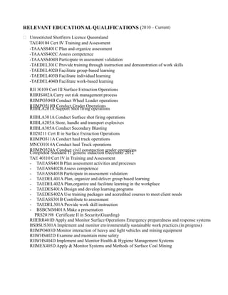 RELEVANT EDUCATIONAL QUALIFICATIONS (2010 – Current)
 Unrestricted Shotfirers Licence Queensland
TAE40104 Cert IV Training and Assessment
-TAAASS401C Plan and organize assessment
-TAAASS402C Assess competence
-TAAASS404B Participate in assessment validation
-TAEDEL301C Provide training through instruction and demonstration of work skills
-TAEDEL402B Facilitate group-based learning
-TAEDEL403B Facilitate individual learning
-TAEDEL404B Facilitate work-based learning
RII 30109 Cert III Surface Extraction Operations
RIIRIS402A Carry out risk management process
RIIMPO304B Conduct Wheel Loader operations
RIIMPO310B Conduct Grader Operations
RIIBLA201A Support Shot firing operations
RIIBLA301A Conduct Surface shot firing operations
RIIBLA205A Store, handle and transport explosives
RIIBLA305A Conduct Secondary Blasting
RII20211 Cert II in Surface Extraction Operations
RIIMPO311A Conduct haul truck operations
MNCO1014A Conduct haul Truck operations
RIIMPO324A Conduct civil construction grader operations
Completed Standard 11 generic induction December 2012
TAE 40110 Cert IV in Training and Assessment
- TAEASS401B Plan assessment activities and processes
- TAEASS402B Assess competence
- TAEASS403B Participate in assessment validation
- TAEDEL401A Plan, organize and deliver group based learning
- TAEDEL402A Plan,organize and facilitate learning in the workplace
- TAEDES401A Design and develop learning programs
- TAEDES402A Use training packages and accredited courses to meet client needs
- TAEASS301B Contribute to assessment
- TAEDEL301A Provide work skill instruction
- BSBCMM401A Make a presentation
PRS20198 Certificate II in Security(Guarding)
RIIERR401D Apply and Monitor Surface Operations Emergency preparedness and response systems
BSBSUS301A Implement and monitor environmentally sustainable work practices.(in progress)
RIIMPO403D Monitor interaction of heavy and light vehicles and mining equipment
RIIWHS402D Examine and maintain mine safety
RIIWHS404D Implement and Monitor Health & Hygiene Management Systems
RIIMEX405D Apply & Monitor Systems and Methods of Surface Coal Mining
 