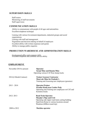 SUPERVISION SKILLS
Staff rosters
Monitoring of staff movements
Staff supervision
COMMUNICATION SKILLS
Ability to communicate with people of all ages and nationalities
Excellent telephone technique
Liaising with various Government departments, industrial groups and social
organisations
Liaising with staff and management
Negotiation and decision making on behalf of employers
Excellent ability with written responses and quotes
Ability to manage public enquiries
PRODUCTION WAREHOUSE AND ADMINISTRATION SKILLS
Good general office and computer skills
Excellent telephone and customer service ability
EMPLOYMENT
November 2014 to present Operator
Saraji Mine and Daunia Mine
Operating various CAT Rear dump trucks
2014 (6 Month Contract) Trainer/Assessor Contractor
Moorvale Mine for Peabody’s
Training and Assessing new employees (greenies)
2013 – 2014 Operator/Trainer
Peculiar Knob near Coober Pedy
Operating and Training new employees on CAT and
Komatsu trucks
2012- 2013 Road Train Operator
Murphy’s Pipe and Civil
Operating side tipper road trains carting bedding
Sand from Roma to various locations around
Wandoan (600km round trip)
2008 to 2012 Machine operator
 