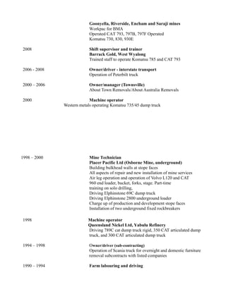 Goonyella, Riverside, Encham and Saraji mines
Workpac for BMA
Operated CAT 793, 797B, 797F Operated
Komatsu 730, 830, 930E
2008 Shift supervisor and trainer
Barrack Gold, West Wyalong
Trained staff to operate Komatsu 785 and CAT 793
2006 - 2008 Owner/driver - interstate transport
Operation of Peterbilt truck
2000 – 2006 Owner/manager (Townsville)
About Town Removals/About Australia Removals
2000 Machine operator
Western metals operating Komatsu 735/45 dump truck
1998 – 2000 Mine Technician
Placer Pacific Ltd (Osborne Mine, underground)
Building bulkhead walls at stope faces
All aspects of repair and new installation of mine services
Air leg operation and operation of Volvo L120 and CAT
960 end loader, bucket, forks, stage. Part-time
training on solo drilling,
Driving Elphinstone 69C dump truck
Driving Elphinstone 2800 underground loader
Charge up of production and development stope faces
Installation of two underground fixed rockbreakers
1998 Machine operator
Queensland Nickel Ltd, Yabulu Refinery
Driving 789C cat dump truck rigid, 350 CAT articulated dump
truck, and 300 CAT articulated dump truck
1994 – 1998 Owner/driver (sub-contracting)
Operation of Scania truck for overnight and domestic furniture
removal subcontracts with listed companies
1990 – 1994 Farm labouring and driving
 