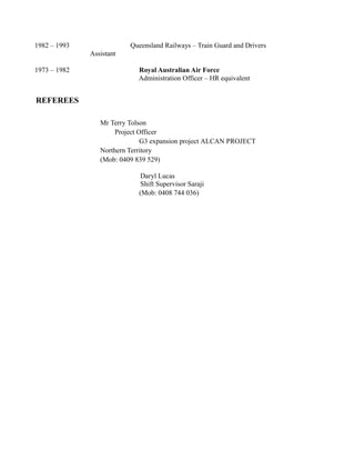 1982 – 1993 Queensland Railways – Train Guard and Drivers
Assistant
1973 – 1982 Royal Australian Air Force
Administration Officer – HR equivalent
REFEREES
Mr Terry Tolson
Project Officer
G3 expansion project ALCAN PROJECT
Northern Territory
(Mob: 0409 839 529)
Daryl Lucas
Shift Supervisor Saraji
(Mob: 0408 744 036)
 