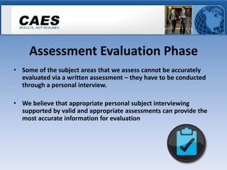 Assessment Evaluation Phase
• Some of the subject areas that we assess cannot be accurately
  evaluated via a written assessment – they have to be conducted
  through a personal interview.

• We believe that appropriate personal subject interviewing
  supported by valid and appropriate assessments can provide the
  most accurate information for evaluation
 