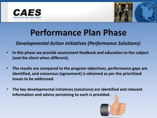 Performance Plan Phase
     Developmental Action Initiatives (Performance Solutions):
• In this phase we provide assessment feedback and education to the subject
  (and the client when different).

• The results are compared to the program objectives, performance gaps are
  identified, and consensus (agreement) is obtained as per the prioritized
  issues to be addressed.

• The key developmental initiatives (solutions) are identified and relevant
  information and advice pertaining to each is provided.
 