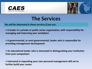 The Services
You will be interested in these services if you are:

• A leader in a private or public sector organization, with responsibility for
managing and improving your workplace

• A governmental, or semi-governmental, leader who is responsible for
providing management development

• An educational leader who is interested in distinguishing your institution
from your competitors

• Interested in expanding your own personal management skill set to
further build your career.
 