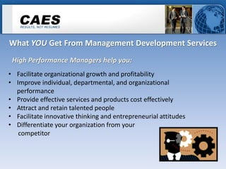 What YOU Get From Management Development Services
 High Performance Managers help you:
• Facilitate organizational growth and profitability
• Improve individual, departmental, and organizational
  performance
• Provide effective services and products cost effectively
• Attract and retain talented people
• Facilitate innovative thinking and entrepreneurial attitudes
• Differentiate your organization from your
   competitor
 
