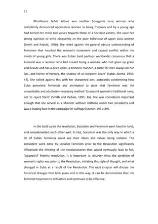 12
Mariblanca	
   Sabás	
   Alomá	
   was	
   another	
   bourgeois	
   born	
   women	
   who	
  
completely	
   denounced	
   upper-­‐class	
   women	
   as	
   being	
   frivolous	
   and	
   by	
   a	
   young	
   age	
  
had	
  turned	
  her	
  mind	
  and	
  values	
  towards	
  those	
  of	
  a	
  Socialist	
  variety.	
  She	
  used	
  her	
  
strong	
  opinions	
  to	
  write	
  eloquently	
  on	
  the	
  poor	
  behaviour	
  of	
  upper	
  class	
  women	
  
(Smith	
   and	
   Padula,	
   1996).	
   She	
   railed	
   against	
   the	
   general	
   obtuse	
   understanding	
   of	
  
Feminism	
   that	
   haunted	
   the	
   women’s	
   movement	
   and	
   caused	
   conflict	
   within	
   the	
  
minds	
  of	
  young	
  girls.	
  There	
  was	
  Cuban	
  (and	
  perhaps	
  worldwide)	
  consensus	
  that	
  a	
  
Feminist	
  was	
  a	
  ‘woman	
  who	
  had	
  ceased	
  being	
  a	
  woman,	
  who	
  had	
  given	
  up	
  grace	
  
and	
  beauty	
  and	
  has	
  a	
  deep	
  voice,	
  a	
  demonic	
  manner,	
  a	
  curse	
  for	
  men	
  always	
  on	
  her	
  
lips…and	
  horror	
  of	
  horrors,	
  the	
  shadow	
  of	
  an	
  incipient	
  beard’	
  (Sabás	
  Alomá,	
  1930:	
  
47).	
   She	
   rallied	
   against	
   this	
   with	
   her	
   sharpened	
   pen,	
   outwardly	
   condemning	
   how	
  
Cuba	
   perceived	
   Feminists	
   and	
   attempted	
   to	
   state	
   that	
   Feminism	
   was	
   the	
  
unavoidable	
  and	
  absolutely	
  necessary	
  method	
  ‘to	
  expand	
  women’s	
  traditional	
  rules,	
  
not	
   to	
   reject	
   them’	
   (Smith	
   and	
   Padula,	
   1995:	
   16).	
   She	
   was	
   considered	
   important	
  
enough	
  that	
  she	
  served	
  as	
  a	
  Minister	
  without	
  Portfolio	
  under	
  two	
  presidents	
  and	
  
was	
  a	
  leading	
  face	
  in	
  the	
  campaign	
  for	
  suffrage	
  (Stoner,	
  1991:	
  89).	
  	
  
	
  
	
  
In	
  the	
  build	
  up	
  to	
  the	
  revolution,	
  Socialism	
  and	
  Feminism	
  went	
  hand	
  in	
  hand,	
  
and	
  complemented	
  each	
  other	
  well.	
  In	
  fact,	
  Socialism	
  was	
  the	
  only	
  way	
  in	
  which	
  a	
  
lot	
   of	
   Cuban	
   Feminists	
   could	
   see	
   their	
   ideals	
   and	
   values	
   being	
   realised.	
   The	
  
consistent	
   work	
   done	
   by	
   socialist	
   Feminists	
   prior	
   to	
   the	
   Revolution	
   significantly	
  
influenced	
   the	
   thinking	
   of	
   the	
   revolutionaries	
   that	
   would	
   eventually	
   lead	
   to	
   full,	
  
‘successful’	
   Marxist	
   revolution.	
   It	
   is	
   important	
   to	
   discover	
   what	
   the	
   condition	
   of	
  
women’s	
  rights	
  was	
  prior	
  to	
  the	
  Revolution,	
  initiating	
  this	
  style	
  of	
  thought,	
  and	
  what	
  
changed	
   in	
   Cuba	
   as	
   a	
   result	
   of	
   the	
   Revolution.	
   The	
   next	
   chapter	
   will	
   discuss	
   the	
  
historical	
  changes	
  that	
  took	
  place	
  and	
  in	
  this	
  way,	
  it	
  can	
  be	
  demonstrate	
  that	
  the	
  
Feminist	
  movement	
  is	
  still	
  active	
  and	
  continues	
  to	
  be	
  effective.	
  
	
  
	
  
	
  
	
  
	
  
 