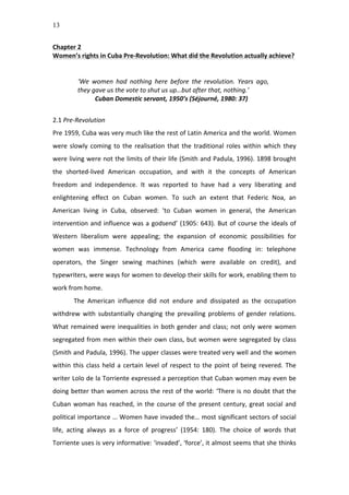 13
Chapter	
  2	
  
Women’s	
  rights	
  in	
  Cuba	
  Pre-­‐Revolution:	
  What	
  did	
  the	
  Revolution	
  actually	
  achieve?	
  
	
  
	
  
‘We	
   women	
   had	
   nothing	
   here	
   before	
   the	
   revolution.	
   Years	
   ago,	
  
they	
  gave	
  us	
  the	
  vote	
  to	
  shut	
  us	
  up…but	
  after	
  that,	
  nothing.’	
  	
  
Cuban	
  Domestic	
  servant,	
  1950’s	
  (Séjourné,	
  1980:	
  37)	
  
	
  
2.1	
  Pre-­‐Revolution	
  
Pre	
  1959,	
  Cuba	
  was	
  very	
  much	
  like	
  the	
  rest	
  of	
  Latin	
  America	
  and	
  the	
  world.	
  Women	
  
were	
  slowly	
  coming	
  to	
  the	
  realisation	
  that	
  the	
  traditional	
  roles	
  within	
  which	
  they	
  
were	
  living	
  were	
  not	
  the	
  limits	
  of	
  their	
  life	
  (Smith	
  and	
  Padula,	
  1996).	
  1898	
  brought	
  
the	
   shorted-­‐lived	
   American	
   occupation,	
   and	
   with	
   it	
   the	
   concepts	
   of	
   American	
  
freedom	
   and	
   independence.	
   It	
   was	
   reported	
   to	
   have	
   had	
   a	
   very	
   liberating	
   and	
  
enlightening	
   effect	
   on	
   Cuban	
   women.	
   To	
   such	
   an	
   extent	
   that	
   Federic	
   Noa,	
   an	
  
American	
   living	
   in	
   Cuba,	
   observed:	
   ‘to	
   Cuban	
   women	
   in	
   general,	
   the	
   American	
  
intervention	
  and	
  influence	
  was	
  a	
  godsend’	
  (1905:	
  643).	
  But	
  of	
  course	
  the	
  ideals	
  of	
  
Western	
   liberalism	
   were	
   appealing;	
   the	
   expansion	
   of	
   economic	
   possibilities	
   for	
  
women	
   was	
   immense.	
   Technology	
   from	
   America	
   came	
   flooding	
   in:	
   telephone	
  
operators,	
   the	
   Singer	
   sewing	
   machines	
   (which	
   were	
   available	
   on	
   credit),	
   and	
  
typewriters,	
  were	
  ways	
  for	
  women	
  to	
  develop	
  their	
  skills	
  for	
  work,	
  enabling	
  them	
  to	
  
work	
  from	
  home.	
  	
  
The	
   American	
   influence	
   did	
   not	
   endure	
   and	
   dissipated	
   as	
   the	
   occupation	
  
withdrew	
   with	
   substantially	
   changing	
   the	
   prevailing	
   problems	
   of	
   gender	
   relations.	
  
What	
  remained	
  were	
  inequalities	
  in	
  both	
  gender	
  and	
  class;	
  not	
  only	
  were	
  women	
  
segregated	
  from	
  men	
  within	
  their	
  own	
  class,	
  but	
  women	
  were	
  segregated	
  by	
  class	
  
(Smith	
  and	
  Padula,	
  1996).	
  The	
  upper	
  classes	
  were	
  treated	
  very	
  well	
  and	
  the	
  women	
  
within	
  this	
  class	
  held	
  a	
  certain	
  level	
  of	
  respect	
  to	
  the	
  point	
  of	
  being	
  revered.	
  The	
  
writer	
  Lolo	
  de	
  la	
  Torriente	
  expressed	
  a	
  perception	
  that	
  Cuban	
  women	
  may	
  even	
  be	
  
doing	
  better	
  than	
  women	
  across	
  the	
  rest	
  of	
  the	
  world:	
  ‘There	
  is	
  no	
  doubt	
  that	
  the	
  
Cuban	
  woman	
  has	
  reached,	
  in	
  the	
  course	
  of	
  the	
  present	
  century,	
  great	
  social	
  and	
  
political	
  importance	
  …	
  Women	
  have	
  invaded	
  the…	
  most	
  significant	
  sectors	
  of	
  social	
  
life,	
   acting	
   always	
   as	
   a	
   force	
   of	
   progress’	
   (1954:	
   180).	
   The	
   choice	
   of	
   words	
   that	
  
Torriente	
  uses	
  is	
  very	
  informative:	
  ‘invaded’,	
  ‘force’,	
  it	
  almost	
  seems	
  that	
  she	
  thinks	
  
 