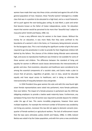 14
women	
  have	
  made	
  their	
  way	
  into	
  these	
  circles	
  uninvited	
  and	
  against	
  the	
  will	
  of	
  the	
  
general	
  population	
  of	
  man.	
  However,	
  these	
  ‘forceful	
  women’	
  belonged	
  to	
  a	
  middle	
  
class	
  that	
  was	
  in	
  a	
  position	
  to	
  be	
  educated	
  to	
  a	
  high	
  level,	
  and	
  as	
  a	
  result	
  fostered	
  a	
  
will	
  to	
  push	
  against	
  the	
  ever-­‐lasting	
  glass	
  ceiling.	
  As	
  José	
  Martí,	
  a	
  poet	
  and	
  writer	
  
that	
   became	
   known	
   as	
   the	
   father	
   of	
   Cuban	
   independence,	
   wrote:	
   ‘An	
   education	
  
meant	
  that	
  women	
  would	
  be	
  perceived	
  to	
  be	
  more	
  than	
  ‘beautiful	
  toys’	
  subject	
  to	
  
masculine	
  whim’	
  (Smith	
  and	
  Padula,	
  1996:	
  12).	
  	
  
It	
   was	
   a	
   very	
   different	
   story	
   for	
   women	
   in	
   the	
   lower	
   classes.	
   Without	
   the	
  
money	
   for	
   an	
   education,	
   it	
   was	
   more	
   likely	
   that	
   they	
   were	
   confined	
   to	
   the	
  
boundaries	
  of	
  a	
  women’s	
  role	
  in	
  the	
  home,	
  or	
  if	
  necessary,	
  being	
  domestic	
  servants	
  
for	
  the	
  bourgeois	
  class.	
  This	
  is	
  not	
  including	
  the	
  significant	
  number	
  of	
  girls	
  that	
  were	
  
required	
  to	
  go	
  into	
  prostitution	
  in	
  order	
  to	
  provide	
  for	
  their	
  illegitimate	
  children	
  left	
  
behind	
  by	
  the	
  fathers.	
  The	
  chances	
  of	
  the	
  children	
  being	
  illiterate	
  were	
  extremely	
  
high,	
  and	
  access	
  to	
  reproductive	
  healthcare	
  was	
  limited	
  or	
  not	
  available	
  for	
  some	
  of	
  
these	
   women	
   and	
   children.	
   The	
   difference	
   between	
   the	
   standard	
   of	
   living	
   and	
  
equality	
  for	
  women	
  in	
  different	
  social	
  classes	
  demonstrates	
  the	
  intersectionality	
  of	
  
gender	
  and	
  class.	
  Post-­‐revolution,	
  education	
  and	
  healthcare	
  were	
  considered	
  to	
  be	
  
among	
   the	
   essential	
   components	
   of	
   a	
   socialist	
   state,	
   and	
   Castro	
   made	
   a	
   plan	
   to	
  
ensure	
   that	
   all	
   persons,	
   regardless	
   of	
   gender,	
   race	
   or	
   class,	
   would	
   be	
   educated	
  
equally	
   and	
   have	
   equal	
   access	
   to	
   healthcare;	
   and	
   in	
   doing	
   so	
   eliminate	
   the	
  
intersectionality	
  of	
  inequality	
  between	
  class	
  and	
  gender.	
  
In	
  1934	
  President	
  Grau	
  gave	
  women	
  the	
  vote	
  and	
  with	
  this	
  new-­‐found	
  right	
  
seven	
  female	
  representatives	
  were	
  voted	
  into	
  parliament,	
  more	
  female	
  politicians	
  
than	
  ever	
  before.	
  The	
  impact	
  of	
  a	
  female	
  presence	
  in	
  parliament	
  was	
  the	
  1934	
  law	
  
obligating	
  employers	
  to	
  provide	
  a	
  twelve	
  week	
  maternity	
  leave.	
  Furthermore,	
  any	
  
workplace	
  hiring	
  more	
  than	
  50	
  women	
  was	
  required	
  to	
  provide	
  daycare	
  for	
  children	
  
under	
   the	
   age	
   of	
   two.	
   This	
   seems	
   incredibly	
   progressive,	
   however	
   there	
   were	
  
multiple	
  loopholes.	
  For	
  example	
  the	
  minimum	
  number	
  of	
  50	
  women	
  was	
  avoided	
  by	
  
not	
  hiring	
  any	
  women,	
  moreover	
  this	
  law	
  did	
  not	
  apply	
  to	
  domestic	
  servants	
  (one-­‐
quarter	
  of	
  female	
  workers)	
  or	
  agricultural	
  workers.	
  The	
  lack	
  of	
  enforcement	
  meant	
  
that	
   the	
   laws	
   were	
   ultimately	
   useless	
   (Smith	
   and	
   Padula,	
   1996).	
   In	
   1940,	
   Colonel	
  
Batista	
  was	
  voted	
  in	
  by	
  the	
  Cuban	
  population,	
  and	
  with	
  him	
  came	
  a	
  new	
  constitution	
  
 