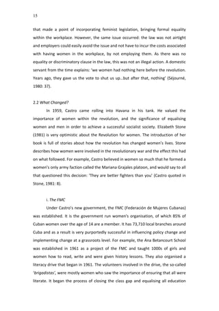 15
that	
   made	
   a	
   point	
   of	
   incorporating	
   feminist	
   legislation,	
   bringing	
   formal	
   equality	
  
within	
  the	
  workplace.	
  However,	
  the	
  same	
  issue	
  occurred:	
  the	
  law	
  was	
  not	
  airtight	
  
and	
  employers	
  could	
  easily	
  avoid	
  the	
  issue	
  and	
  not	
  have	
  to	
  incur	
  the	
  costs	
  associated	
  
with	
   having	
   women	
   in	
   the	
   workplace,	
   by	
   not	
   employing	
   them.	
   As	
   there	
   was	
   no	
  
equality	
  or	
  discriminatory	
  clause	
  in	
  the	
  law,	
  this	
  was	
  not	
  an	
  illegal	
  action.	
  A	
  domestic	
  
servant	
  from	
  the	
  time	
  explains:	
  ‘we	
  women	
  had	
  nothing	
  here	
  before	
  the	
  revolution.	
  
Years	
  ago,	
  they	
  gave	
  us	
  the	
  vote	
  to	
  shut	
  us	
  up…but	
  after	
  that,	
  nothing’	
  (Séjourné,	
  
1980:	
  37).	
  	
  
	
  
2.2	
  What	
  Changed?	
  
In	
   1959,	
   Castro	
   came	
   rolling	
   into	
   Havana	
   in	
   his	
   tank.	
   He	
   valued	
   the	
  
importance	
   of	
   women	
   within	
   the	
   revolution,	
   and	
   the	
   significance	
   of	
   equalising	
  
women	
  and	
  men	
  in	
  order	
  to	
  achieve	
  a	
  successful	
  socialist	
  society.	
  Elizabeth	
  Stone	
  
(1981)	
  is	
  very	
  optimistic	
  about	
  the	
  Revolution	
  for	
  women.	
  The	
  introduction	
  of	
  her	
  
book	
  is	
  full	
  of	
  stories	
  about	
  how	
  the	
  revolution	
  has	
  changed	
  women’s	
  lives.	
  Stone	
  
describes	
  how	
  women	
  were	
  involved	
  in	
  the	
  revolutionary	
  war	
  and	
  the	
  effect	
  this	
  had	
  
on	
  what	
  followed.	
  For	
  example,	
  Castro	
  believed	
  in	
  women	
  so	
  much	
  that	
  he	
  formed	
  a	
  
women’s	
  only	
  army	
  faction	
  called	
  the	
  Mariana	
  Grajales	
  platoon,	
  and	
  would	
  say	
  to	
  all	
  
that	
  questioned	
  this	
  decision:	
  ‘They	
  are	
  better	
  fighters	
  than	
  you’	
  (Castro	
  quoted	
  in	
  
Stone,	
  1981:	
  8).	
  	
  
	
  
i.	
  The	
  FMC	
  
Under	
  Castro’s	
  new	
  government,	
  the	
  FMC	
  (Federación	
  de	
  Mujeres	
  Cubanas)	
  
was	
  established.	
  It	
  is	
  the	
  government	
  run	
  women's	
  organisation,	
  of	
  which	
  85%	
  of	
  
Cuban	
  women	
  over	
  the	
  age	
  of	
  14	
  are	
  a	
  member.	
  It	
  has	
  73,710	
  local	
  branches	
  around	
  
Cuba	
  and	
  as	
  a	
  result	
  is	
  very	
  purportedly	
  successful	
  in	
  influencing	
  policy	
  change	
  and	
  
implementing	
  change	
  at	
  a	
  grassroots	
  level.	
  For	
  example,	
  the	
  Ana	
  Betancourt	
  School	
  
was	
   established	
   in	
   1961	
   as	
   a	
   project	
   of	
   the	
   FMC	
   and	
   taught	
   1000s	
   of	
   girls	
   and	
  
women	
  how	
  to	
  read,	
  write	
  and	
  were	
  given	
  history	
  lessons.	
  They	
  also	
  organised	
  a	
  
literacy	
  drive	
  that	
  began	
  in	
  1961.	
  The	
  volunteers	
  involved	
  in	
  the	
  drive,	
  the	
  so-­‐called	
  
‘brigadistas’,	
  were	
  mostly	
  women	
  who	
  saw	
  the	
  importance	
  of	
  ensuring	
  that	
  all	
  were	
  
literate.	
  It	
  began	
  the	
  process	
  of	
  closing	
  the	
  class	
  gap	
  and	
  equalising	
  all	
  education	
  
 