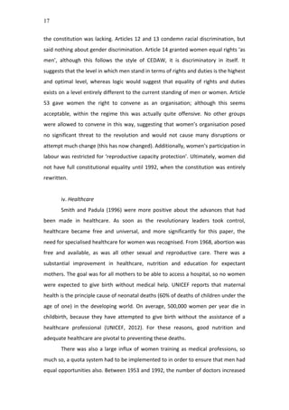 17
the	
  constitution	
  was	
  lacking.	
  Articles	
  12	
  and	
  13	
  condemn	
  racial	
  discrimination,	
  but	
  
said	
  nothing	
  about	
  gender	
  discrimination.	
  Article	
  14	
  granted	
  women	
  equal	
  rights	
  ‘as	
  
men’,	
   although	
   this	
   follows	
   the	
   style	
   of	
   CEDAW,	
   it	
   is	
   discriminatory	
   in	
   itself.	
   It	
  
suggests	
  that	
  the	
  level	
  in	
  which	
  men	
  stand	
  in	
  terms	
  of	
  rights	
  and	
  duties	
  is	
  the	
  highest	
  
and	
   optimal	
   level,	
   whereas	
   logic	
   would	
   suggest	
   that	
   equality	
   of	
   rights	
   and	
   duties	
  
exists	
  on	
  a	
  level	
  entirely	
  different	
  to	
  the	
  current	
  standing	
  of	
  men	
  or	
  women.	
  Article	
  
53	
   gave	
   women	
   the	
   right	
   to	
   convene	
   as	
   an	
   organisation;	
   although	
   this	
   seems	
  
acceptable,	
   within	
   the	
   regime	
   this	
   was	
   actually	
   quite	
   offensive.	
   No	
   other	
   groups	
  
were	
  allowed	
  to	
  convene	
  in	
  this	
  way,	
  suggesting	
  that	
  women’s	
  organisation	
  posed	
  
no	
   significant	
   threat	
   to	
   the	
   revolution	
   and	
   would	
   not	
   cause	
   many	
   disruptions	
   or	
  
attempt	
  much	
  change	
  (this	
  has	
  now	
  changed).	
  Additionally,	
  women’s	
  participation	
  in	
  
labour	
  was	
  restricted	
  for	
  ‘reproductive	
  capacity	
  protection’.	
  Ultimately,	
  women	
  did	
  
not	
  have	
  full	
  constitutional	
  equality	
  until	
  1992,	
  when	
  the	
  constitution	
  was	
  entirely	
  
rewritten.	
  	
  
	
  
iv.	
  Healthcare	
  
Smith	
   and	
   Padula	
   (1996)	
   were	
   more	
   positive	
   about	
   the	
   advances	
   that	
   had	
  
been	
   made	
   in	
   healthcare.	
   As	
   soon	
   as	
   the	
   revolutionary	
   leaders	
   took	
   control,	
  
healthcare	
   became	
   free	
   and	
   universal,	
   and	
   more	
   significantly	
   for	
   this	
   paper,	
   the	
  
need	
  for	
  specialised	
  healthcare	
  for	
  women	
  was	
  recognised.	
  From	
  1968,	
  abortion	
  was	
  
free	
   and	
   available,	
   as	
   was	
   all	
   other	
   sexual	
   and	
   reproductive	
   care.	
   There	
   was	
   a	
  
substantial	
   improvement	
   in	
   healthcare,	
   nutrition	
   and	
   education	
   for	
   expectant	
  
mothers.	
  The	
  goal	
  was	
  for	
  all	
  mothers	
  to	
  be	
  able	
  to	
  access	
  a	
  hospital,	
  so	
  no	
  women	
  
were	
   expected	
   to	
   give	
   birth	
   without	
   medical	
   help.	
   UNICEF	
   reports	
   that	
   maternal	
  
health	
  is	
  the	
  principle	
  cause	
  of	
  neonatal	
  deaths	
  (60%	
  of	
  deaths	
  of	
  children	
  under	
  the	
  
age	
  of	
  one)	
  in	
  the	
  developing	
  world.	
  On	
  average,	
  500,000	
  women	
  per	
  year	
  die	
  in	
  
childbirth,	
   because	
   they	
   have	
   attempted	
   to	
   give	
   birth	
   without	
   the	
   assistance	
   of	
   a	
  
healthcare	
   professional	
   (UNICEF,	
   2012).	
   For	
   these	
   reasons,	
   good	
   nutrition	
   and	
  
adequate	
  healthcare	
  are	
  pivotal	
  to	
  preventing	
  these	
  deaths.	
  	
  
There	
  was	
  also	
  a	
  large	
  influx	
  of	
  women	
  training	
  as	
  medical	
  professions,	
  so	
  
much	
  so,	
  a	
  quota	
  system	
  had	
  to	
  be	
  implemented	
  to	
  in	
  order	
  to	
  ensure	
  that	
  men	
  had	
  
equal	
  opportunities	
  also.	
  Between	
  1953	
  and	
  1992,	
  the	
  number	
  of	
  doctors	
  increased	
  
 
