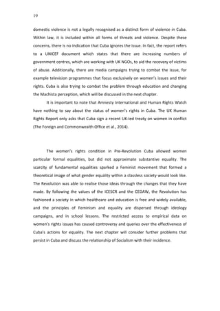 19
domestic	
  violence	
  is	
  not	
  a	
  legally	
  recognised	
  as	
  a	
  distinct	
  form	
  of	
  violence	
  in	
  Cuba.	
  
Within	
   law,	
   it	
   is	
   included	
   within	
   all	
   forms	
   of	
   threats	
   and	
   violence.	
   Despite	
   these	
  
concerns,	
  there	
  is	
  no	
  indication	
  that	
  Cuba	
  ignores	
  the	
  issue.	
  In	
  fact,	
  the	
  report	
  refers	
  
to	
   a	
   UNICEF	
   document	
   which	
   states	
   that	
   there	
   are	
   increasing	
   numbers	
   of	
  
government	
  centres,	
  which	
  are	
  working	
  with	
  UK	
  NGOs,	
  to	
  aid	
  the	
  recovery	
  of	
  victims	
  
of	
  abuse.	
  Additionally,	
  there	
  are	
  media	
  campaigns	
  trying	
  to	
  combat	
  the	
  issue,	
  for	
  
example	
  television	
  programmes	
  that	
  focus	
  exclusively	
  on	
  women’s	
  issues	
  and	
  their	
  
rights.	
  Cuba	
  is	
  also	
  trying	
  to	
  combat	
  the	
  problem	
  through	
  education	
  and	
  changing	
  
the	
  Machista	
  perception,	
  which	
  will	
  be	
  discussed	
  in	
  the	
  next	
  chapter.	
  	
  
It	
  is	
  important	
  to	
  note	
  that	
  Amnesty	
  International	
  and	
  Human	
  Rights	
  Watch	
  
have	
   nothing	
   to	
   say	
   about	
   the	
   status	
   of	
   women’s	
   rights	
   in	
   Cuba.	
   The	
   UK	
   Human	
  
Rights	
  Report	
  only	
  asks	
  that	
  Cuba	
  sign	
  a	
  recent	
  UK-­‐led	
  treaty	
  on	
  women	
  in	
  conflict	
  
(The	
  Foreign	
  and	
  Commonwealth	
  Office	
  et	
  al.,	
  2014).	
  	
  
	
  
	
  
The	
   women’s	
   rights	
   condition	
   in	
   Pre-­‐Revolution	
   Cuba	
   allowed	
   women	
  
particular	
   formal	
   equalities,	
   but	
   did	
   not	
   approximate	
   substantive	
   equality.	
   The	
  
scarcity	
   of	
   fundamental	
   equalities	
   sparked	
   a	
   Feminist	
   movement	
   that	
   formed	
   a	
  
theoretical	
  image	
  of	
  what	
  gender	
  equality	
  within	
  a	
  classless	
  society	
  would	
  look	
  like.	
  
The	
  Revolution	
  was	
  able	
  to	
  realise	
  those	
  ideas	
  through	
  the	
  changes	
  that	
  they	
  have	
  
made.	
   By	
   following	
   the	
   values	
   of	
   the	
   ICESCR	
   and	
   the	
   CEDAW,	
   the	
   Revolution	
   has	
  
fashioned	
  a	
  society	
  in	
  which	
  healthcare	
  and	
  education	
  is	
  free	
  and	
  widely	
  available,	
  
and	
   the	
   principles	
   of	
   Feminism	
   and	
   equality	
   are	
   dispersed	
   through	
   ideology	
  
campaigns,	
   and	
   in	
   school	
   lessons.	
   The	
   restricted	
   access	
   to	
   empirical	
   data	
   on	
  
women’s	
  rights	
  issues	
  has	
  caused	
  controversy	
  and	
  queries	
  over	
  the	
  effectiveness	
  of	
  
Cuba’s	
   actions	
   for	
   equality.	
   The	
   next	
   chapter	
   will	
   consider	
   further	
   problems	
   that	
  
persist	
  in	
  Cuba	
  and	
  discuss	
  the	
  relationship	
  of	
  Socialism	
  with	
  their	
  incidence.	
  	
  
	
  
	
  
	
  
	
  
	
  
	
  
	
  
 