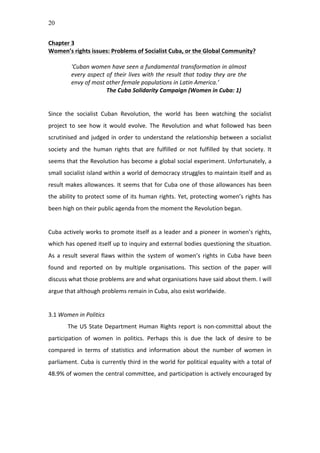 20
Chapter	
  3	
  
Women’s	
  rights	
  issues:	
  Problems	
  of	
  Socialist	
  Cuba,	
  or	
  the	
  Global	
  Community?	
  
	
  
‘Cuban	
  women	
  have	
  seen	
  a	
  fundamental	
  transformation	
  in	
  almost	
  
every	
  aspect	
  of	
  their	
  lives	
  with	
  the	
  result	
  that	
  today	
  they	
  are	
  the	
  
envy	
  of	
  most	
  other	
  female	
  populations	
  in	
  Latin	
  America.’	
  
	
   	
   The	
  Cuba	
  Solidarity	
  Campaign	
  (Women	
  in	
  Cuba:	
  1)	
  
	
  
	
  
Since	
   the	
   socialist	
   Cuban	
   Revolution,	
   the	
   world	
   has	
   been	
   watching	
   the	
   socialist	
  
project	
   to	
   see	
   how	
   it	
   would	
   evolve.	
   The	
   Revolution	
   and	
   what	
   followed	
   has	
   been	
  
scrutinised	
  and	
  judged	
  in	
  order	
  to	
  understand	
  the	
  relationship	
  between	
  a	
  socialist	
  
society	
   and	
   the	
   human	
   rights	
   that	
   are	
   fulfilled	
   or	
   not	
   fulfilled	
   by	
   that	
   society.	
   It	
  
seems	
  that	
  the	
  Revolution	
  has	
  become	
  a	
  global	
  social	
  experiment.	
  Unfortunately,	
  a	
  
small	
  socialist	
  island	
  within	
  a	
  world	
  of	
  democracy	
  struggles	
  to	
  maintain	
  itself	
  and	
  as	
  
result	
  makes	
  allowances.	
  It	
  seems	
  that	
  for	
  Cuba	
  one	
  of	
  those	
  allowances	
  has	
  been	
  
the	
  ability	
  to	
  protect	
  some	
  of	
  its	
  human	
  rights.	
  Yet,	
  protecting	
  women’s	
  rights	
  has	
  
been	
  high	
  on	
  their	
  public	
  agenda	
  from	
  the	
  moment	
  the	
  Revolution	
  began.	
  	
  
	
  
Cuba	
  actively	
  works	
  to	
  promote	
  itself	
  as	
  a	
  leader	
  and	
  a	
  pioneer	
  in	
  women’s	
  rights,	
  
which	
  has	
  opened	
  itself	
  up	
  to	
  inquiry	
  and	
  external	
  bodies	
  questioning	
  the	
  situation.	
  
As	
   a	
   result	
   several	
   flaws	
   within	
   the	
   system	
   of	
   women’s	
   rights	
   in	
   Cuba	
   have	
   been	
  
found	
   and	
   reported	
   on	
   by	
   multiple	
   organisations.	
   This	
   section	
   of	
   the	
   paper	
   will	
  
discuss	
  what	
  those	
  problems	
  are	
  and	
  what	
  organisations	
  have	
  said	
  about	
  them.	
  I	
  will	
  
argue	
  that	
  although	
  problems	
  remain	
  in	
  Cuba,	
  also	
  exist	
  worldwide.	
  	
  	
  
	
  
3.1	
  Women	
  in	
  Politics	
  	
  
The	
  US	
  State	
  Department	
  Human	
  Rights	
  report	
  is	
  non-­‐committal	
  about	
  the	
  
participation	
   of	
   women	
   in	
   politics.	
   Perhaps	
   this	
   is	
   due	
   the	
   lack	
   of	
   desire	
   to	
   be	
  
compared	
   in	
   terms	
   of	
   statistics	
   and	
   information	
   about	
   the	
   number	
   of	
   women	
   in	
  
parliament.	
  Cuba	
  is	
  currently	
  third	
  in	
  the	
  world	
  for	
  political	
  equality	
  with	
  a	
  total	
  of	
  
48.9%	
  of	
  women	
  the	
  central	
  committee,	
  and	
  participation	
  is	
  actively	
  encouraged	
  by	
  
 