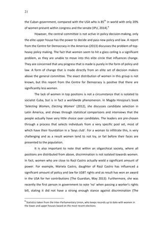 21
the	
  Cuban	
  government,	
  compared	
  with	
  the	
  USA	
  who	
  is	
  85th
	
  in	
  world	
  with	
  only	
  20%	
  
of	
  women	
  present	
  within	
  congress	
  and	
  the	
  senate	
  (IPU,	
  2014).6
	
  
However,	
  the	
  central	
  committee	
  is	
  not	
  active	
  in	
  policy	
  decision-­‐making,	
  only	
  
the	
  elite	
  upper	
  house	
  has	
  the	
  power	
  to	
  decide	
  and	
  pass	
  new	
  policy	
  and	
  law.	
  A	
  report	
  
from	
  the	
  Centre	
  for	
  Democracy	
  in	
  the	
  Americas	
  (2013)	
  discusses	
  the	
  problem	
  of	
  top-­‐
heavy	
  policy	
  making.	
  The	
  fact	
  that	
  women	
  seem	
  to	
  hit	
  a	
  glass	
  ceiling	
  is	
  a	
  significant	
  
problem,	
   as	
   they	
   are	
   unable	
   to	
   move	
   into	
   this	
   elite	
   circle	
   that	
   influences	
   change.	
  
They	
  are	
  concerned	
  that	
  any	
  progress	
  that	
  is	
  made	
  is	
  purely	
  in	
  the	
  form	
  of	
  policy	
  and	
  
law.	
   A	
   form	
   of	
   change	
   that	
   is	
   made	
   directly	
   from	
   an	
   elite	
   set	
   of	
   decision	
   makers	
  
above	
  the	
  general	
  committee.	
  The	
  exact	
  distribution	
  of	
  women	
  in	
  this	
  group	
  is	
  not	
  
known,	
   but	
   this	
   report	
   from	
   the	
   Centre	
   for	
   Democracy	
   is	
   positive	
   that	
   there	
   are	
  
significantly	
  less	
  women.	
  
The	
  lack	
  of	
  women	
  in	
  top	
  positions	
  is	
  not	
  a	
  circumstance	
  that	
  is	
  isolated	
  to	
  
socialist	
  Cuba,	
  but	
  is	
  in	
  fact	
  a	
  worldwide	
  phenomenon.	
  In	
  Magda	
  Hinojosa's	
  book	
  
'Selecting	
   Women,	
   Electing	
   Women'	
   (2012),	
   she	
   discusses	
   candidate	
   selection	
   in	
  
Latin	
   America,	
   and	
   shows	
   through	
   statistical	
   comparisons	
   and	
   interviews	
   that	
   the	
  
people	
  actually	
  have	
  very	
  little	
  choice	
  over	
  candidates.	
  The	
  leaders	
  are	
  pre-­‐chosen	
  
through	
   a	
   process	
   that	
   selects	
   individuals	
   from	
   a	
   very	
   specific	
   pool	
   set,	
   most	
   of	
  
which	
  have	
  their	
  foundation	
  in	
  a	
  'boys	
  club'.	
  For	
  a	
  woman	
  to	
  infiltrate	
  this,	
  is	
  very	
  
challenging	
   and	
   as	
   a	
   result	
   women	
   tend	
   to	
   not	
   try,	
   or	
   fail	
   before	
   their	
   faces	
   are	
  
presented	
  to	
  the	
  population.	
  	
  
It	
   is	
   also	
   important	
   to	
   note	
   that	
   within	
   an	
   oligarchical	
   society,	
   where	
   all	
  
positions	
  are	
  distributed	
  from	
  above,	
  discrimination	
  is	
  not	
  isolated	
  towards	
  women.	
  
In	
  fact,	
  women	
  who	
  are	
  close	
  to	
  Raúl	
  Castro	
  actually	
  wield	
  a	
  significant	
  amount	
  of	
  
power.	
   For	
   example,	
   Mariela	
   Castro,	
   daughter	
   of	
   Raúl	
   Castro	
   has	
   influenced	
   a	
  
significant	
  amount	
  of	
  policy	
  and	
  law	
  for	
  LGBT	
  rights	
  and	
  as	
  result	
  has	
  won	
  an	
  award	
  
in	
  the	
  USA	
  for	
  her	
  contributions	
  (The	
  Guardian,	
  May	
  2013).	
  Furthermore,	
  she	
  was	
  
recently	
  the	
  first	
  person	
  in	
  government	
  to	
  vote	
  ‘no’	
  when	
  passing	
  a	
  worker's	
  rights	
  
bill,	
   stating	
   it	
   did	
   not	
   have	
   a	
   strong	
   enough	
   stance	
   against	
   discrimination	
   (The	
  
6
	
  Statistics	
  taken	
  from	
  the	
  Inter-­‐Parliamentary	
  Union,	
  who	
  keeps	
  records	
  up	
  to	
  date	
  with	
  women	
  in	
  
the	
  lower	
  and	
  upper	
  houses	
  based	
  on	
  the	
  most	
  recent	
  elections	
  
 