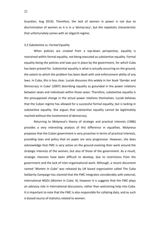 22
Guardian,	
   Aug	
   2014).	
   Therefore,	
   the	
   lack	
   of	
   women	
   in	
   power	
   is	
   not	
   due	
   to	
  
discrimination	
  of	
  women	
  as	
  it	
  is	
  in	
  a	
  'democracy',	
  but	
  the	
  nepotistic	
  characteristic	
  
that	
  unfortunately	
  comes	
  with	
  an	
  oligarch	
  regime.	
  
	
  
3.2	
  Substantive	
  vs.	
  Formal	
  Equality	
  
When	
   policies	
   are	
   created	
   from	
   a	
   top-­‐down	
   perspective,	
   equality	
   is	
  
restrained	
  within	
  formal	
  equality,	
  not	
  being	
  executed	
  as	
  substantive	
  equality.	
  Formal	
  
equality	
  being	
  the	
  policies	
  and	
  laws	
  put	
  in	
  place	
  by	
  the	
  government,	
  for	
  which	
  Cuba	
  
has	
  been	
  praised	
  for.	
  Substantial	
  equality	
  is	
  what	
  is	
  actually	
  occurring	
  on	
  the	
  ground,	
  
the	
  extent	
  to	
  which	
  the	
  problem	
  has	
  been	
  dealt	
  with	
  and	
  enforcement	
  ability	
  of	
  any	
  
laws.	
  In	
  Cuba,	
  this	
  is	
  less	
  clear.	
  Luciak	
  discusses	
  this	
  widely	
  in	
  her	
  book	
  ‘Gender	
  and	
  
Democracy	
  in	
  Cuba’	
  (2007)	
  describing	
  equality	
  as	
  grounded	
  in	
  the	
  power	
  relations	
  
between	
  sexes	
  and	
  individuals	
  within	
  those	
  sexes.	
  Therefore,	
  substantive	
  equality	
  is	
  
the	
  presupposed	
  change	
  in	
  the	
  actual	
  power	
  relations	
  themselves.	
  Luciak	
  believes	
  
that	
  the	
  Cuban	
  regime	
  has	
  allowed	
  for	
  a	
  successful	
  formal	
  equality,	
  but	
  is	
  lacking	
  in	
  
substantive	
   equality.	
   She	
   argues	
   that	
   substantive	
   equality	
   cannot	
   be	
   legitimately	
  
reached	
  without	
  the	
  involvement	
  of	
  democracy.	
  	
  
Returning	
   to	
   Molyneux’s	
   theory	
   of	
   strategic	
   and	
   practical	
   interests	
   (1986)	
  
provides	
   a	
   very	
   interesting	
   analysis	
   of	
   this	
   difference	
   in	
   equalities.	
   Molyneux	
  
proposes	
  that	
  the	
  Cuban	
  government	
  is	
  very	
  proactive	
  in	
  terms	
  of	
  practical	
  interests,	
  
providing	
   laws	
   and	
   policy	
   that	
   on	
   paper	
   are	
   very	
   progressive.	
   However,	
   she	
   does	
  
acknowledge	
  that	
  FMC	
  is	
  very	
  active	
  on	
  the	
  ground	
  evolving	
  their	
  work	
  around	
  the	
  
strategic	
  interests	
  of	
  the	
  women,	
  but	
  also	
  of	
  those	
  of	
  the	
  government.	
  As	
  a	
  result,	
  
strategic	
   interests	
   have	
   been	
   difficult	
   to	
   develop,	
   due	
   to	
   restrictions	
   from	
   the	
  
government	
  and	
  the	
  lack	
  of	
  inter-­‐organisational	
  work.	
  Although,	
  a	
  recent	
  document	
  
named	
   ‘Women	
   in	
   Cuba’	
   was	
   released	
   by	
   UK	
   based	
   organization	
   called	
   The	
   Cuba	
  
Solidarity	
  Campaign	
  has	
  claimed	
  that	
  the	
  FMC	
  integrates	
  considerably	
  with	
  external,	
  
international	
  NGOs	
  (Women	
  in	
  Cuba:	
  4),	
  however	
  it	
  is	
  suggests	
  that	
  the	
  FMC	
  plays	
  
an	
  advisory	
  role	
  in	
  international	
  discussions,	
  rather	
  than	
  welcoming	
  help	
  into	
  Cuba.	
  
It	
  is	
  important	
  to	
  note	
  that	
  the	
  FMC	
  is	
  also	
  responsible	
  for	
  collating	
  data,	
  and	
  as	
  such	
  
is	
  biased	
  source	
  of	
  statistics	
  related	
  to	
  women.	
  	
  
	
  
 