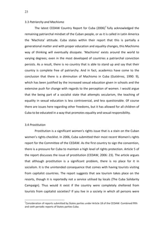 23
3.3	
  Patriarchy	
  and	
  Machismo	
  
The	
  latest	
  CEDAW	
  Country	
  Report	
  for	
  Cuba	
  (2006)7
	
  fully	
  acknowledged	
  the	
  
remaining	
  patriarchal	
  mindset	
  of	
  the	
  Cuban	
  people,	
  or	
  as	
  it	
  is	
  called	
  in	
  Latin	
  America	
  
the	
   ‘Machista’	
   attitude.	
   Cuba	
   states	
   within	
   their	
   report	
   that	
   this	
   is	
   partially	
   a	
  
generational	
  matter	
  and	
  with	
  proper	
  education	
  and	
  equality	
  changes,	
  this	
  Machismo	
  
way	
   of	
   thinking	
   will	
   eventually	
   dissipate.	
   ‘Machismo’	
   exists	
   around	
   the	
   world	
   to	
  
varying	
  degrees;	
  even	
  in	
  the	
  most	
  developed	
  of	
  countries	
  a	
  patriarchal	
  conviction	
  
persists.	
  As	
  a	
  result,	
  there	
  is	
  no	
  country	
  that	
  is	
  able	
  to	
  stand	
  up	
  and	
  say	
  that	
  their	
  
country	
   is	
   complete	
   free	
   of	
   patriarchy.	
   And	
   in	
   fact,	
   academics	
   have	
   come	
   to	
   the	
  
conclusion	
   that	
   there	
   is	
   a	
   diminution	
   of	
   Machismo	
   in	
   Cuba	
   (Gutiérrez,	
   1990:	
   9),	
  
which	
  has	
  been	
  justified	
  by	
  the	
  increased	
  sexual	
  education	
  given	
  in	
  schools	
  and	
  the	
  
extensive	
  push	
  for	
  change	
  with	
  regards	
  to	
  the	
  perception	
  of	
  women.	
  I	
  would	
  argue	
  
that	
   the	
   being	
   part	
   of	
   a	
   socialist	
   state	
   that	
   attempts	
   secularism,	
   the	
   teaching	
   of	
  
equality	
  in	
  sexual	
  education	
  is	
  less	
  controversial,	
  and	
  less	
  questionable.	
  Of	
  course	
  
there	
  are	
  issues	
  here	
  regarding	
  other	
  freedoms,	
  but	
  it	
  has	
  allowed	
  for	
  all	
  children	
  of	
  
Cuba	
  to	
  be	
  educated	
  in	
  a	
  way	
  that	
  promotes	
  equality	
  and	
  sexual	
  responsibility.	
  	
  
	
  
3.4	
  Prostitution	
  	
  
Prostitution	
  is	
  a	
  significant	
  women’s	
  rights	
  issue	
  that	
  is	
  a	
  stain	
  on	
  the	
  Cuban	
  
women’s	
  rights	
  checklist.	
  In	
  2006,	
  Cuba	
  submitted	
  their	
  most	
  recent	
  Women's	
  rights	
  
report	
  for	
  the	
  Committee	
  of	
  the	
  CEDAW.	
  As	
  the	
  first	
  country	
  to	
  sign	
  the	
  convention,	
  
there	
  is	
  a	
  pressure	
  for	
  Cuba	
  to	
  maintain	
  a	
  high	
  level	
  of	
  rights	
  protection.	
  Article	
  5	
  of	
  
the	
  report	
  discusses	
  the	
  issue	
  of	
  prostitution	
  (CEDAW,	
  2006:	
  23).	
  The	
  article	
  argues	
  
that	
   although	
   prostitution	
   is	
   a	
   significant	
   problem,	
   there	
   is	
   no	
   place	
   for	
   it	
   in	
  
socialism.	
  It	
  is	
  the	
  unintended	
  consequence	
  that	
  comes	
  with	
  having	
  tourists	
  visiting	
  
from	
  capitalist	
  countries.	
  The	
  report	
  suggests	
  that	
  sex	
  tourism	
  takes	
  place	
  on	
  the	
  
resorts,	
  though	
  it	
  is	
  reportedly	
  not	
  a	
  service	
  utilised	
  by	
  locals	
  (The	
  Cuba	
  Solidarity	
  
Campaign).	
   Thus	
   would	
   it	
   exist	
   if	
   the	
   country	
   were	
   completely	
   sheltered	
   from	
  
tourists	
  from	
  capitalist	
  societies?	
  If	
  you	
  live	
  in	
  a	
  society	
  in	
  which	
  all	
  persons	
  were	
  
7
Consideration	
  of	
  reports	
  submitted	
  by	
  States	
  parties	
  under	
  Article	
  18	
  of	
  the	
  CEDAW:	
  Combined	
  fifth	
  
and	
  sixth	
  periodic	
  reports	
  of	
  States	
  parties	
  Cuba.	
  	
  	
  
 