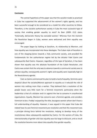 26
Conclusion	
  	
  
	
  
The	
  central	
  hypothesis	
  of	
  this	
  paper	
  was	
  that	
  the	
  socialist	
  model	
  as	
  practiced	
  
in	
   Cuba	
   has	
   supported	
   the	
   advancement	
   of	
   the	
   women’s	
   rights	
   agenda,	
   and	
   has	
  
been	
  successful	
  enough	
  to	
  be	
  considered	
  as	
  a	
  model	
  for	
  other	
  countries	
  to	
  follow.	
  	
  
Therefore,	
  is	
  the	
  socialist	
  authoritarian	
  society	
  in	
  Cuba	
  the	
  most	
  successful	
  type	
  of	
  
society	
   that	
   enabling	
   gender	
   equality	
   to	
   exist?	
   As	
   Beer	
   (2009:	
   212)	
   states	
  
‘historically,	
  democratic	
  theory	
  has	
  excluded	
  women.’	
  Whereas	
  from	
  the	
  moment	
  
the	
   Revolution	
   began	
   in	
   Cuba,	
   women	
   were	
   welcomed	
   and	
   their	
   equality	
   was	
  
encouraged.	
  	
  
The	
   paper	
   began	
   by	
   looking	
   at	
   Socialism,	
   its	
   relationship	
   to	
   Marxism,	
   and	
  
how	
  equality	
  was	
  incorporated	
  into	
  these	
  ideologies.	
  The	
  Cuban	
  style	
  of	
  Socialism	
  is	
  
one	
   of	
   the	
   stepping-­‐stones	
   towards	
   a	
   fully	
   communist	
   society,	
   and	
   provided	
   the	
  
fundamentals	
   for	
   the	
   authoritarian	
   regime	
   led	
   by	
   the	
   dictator	
   Fidel	
   Castro	
   and	
  
subsequently	
  Raúl	
  Castro.	
  However,	
  regardless	
  of	
  the	
  type	
  of	
  Socialism,	
  it	
  has	
  been	
  
shown	
   that	
   equality	
   was	
   the	
   absolute	
   foundation	
   of	
   the	
   Cuban	
   Revolution,	
   and	
  
Castro	
  was	
  certain	
  that	
  the	
  only	
  way	
  to	
  advance	
  towards	
  a	
  communist	
  society	
  was	
  to	
  
achieve	
  equality;	
  consequently	
  women’s	
  rights	
  and	
  equality	
  were	
  especially	
  high	
  on	
  
the	
  Revolutionary	
  agenda.	
  	
  
Even	
  as	
  Castro	
  commenced	
  his	
  plan	
  to	
  build	
  a	
  land	
  of	
  equality,	
  feminists	
  were	
  
skeptical	
  about	
  the	
  socialist/Marxist	
  approach	
  to	
  equality	
  as	
  it	
  reduced	
  the	
  role	
  of	
  
women	
   into	
   nothing	
   more	
   than	
   a	
   worker.	
   They	
   believed	
   that	
   a	
   revolution	
   of	
   the	
  
people	
   leaves	
   very	
   little	
   room	
   for	
   a	
   feminist	
   movement,	
   particularly	
   when	
   the	
  
leadership	
  is	
  that	
  of	
  a	
  dictator	
  and	
  it	
  is	
  against	
  the	
  law	
  to	
  convene	
  in	
  unauthorized	
  
organisations.	
  Equally,	
  Marxism	
  has	
  concerns	
  over	
  a	
  feminist	
  agenda,	
  and	
  considers	
  
Feminism	
  to	
  be	
  a	
  ‘hobby’	
  enjoyed	
  by	
  the	
  elite,	
  bourgeois	
  women	
  whom	
  don’t	
  have	
  a	
  
full	
  understanding	
  of	
  equality.	
  However,	
  it	
  was	
  argued	
  in	
  this	
  paper	
  that	
  Cuba	
  did	
  
indeed	
  have	
  its	
  own	
  feminist	
  movement	
  pre-­‐revolution	
  and	
  that	
  this	
  movement	
  was	
  
a	
   principle	
   driving	
   force	
   behind	
   the	
   revolution,	
   helping	
   to	
   develop	
   many	
   of	
   the	
  
revolutionary	
  ideas	
  subsequently	
  exploited	
  by	
  Castro.	
  For	
  the	
  women	
  of	
  Cuba,	
  the	
  
intersectionality	
  of	
  gender	
  and	
  class	
  equality	
  was	
  too	
  large	
  to	
  discount,	
  and	
  as	
  result	
  
the	
  revolution	
  became	
  more	
  about	
  class	
  equality	
  than	
  gender	
  equality.	
  	
  
 