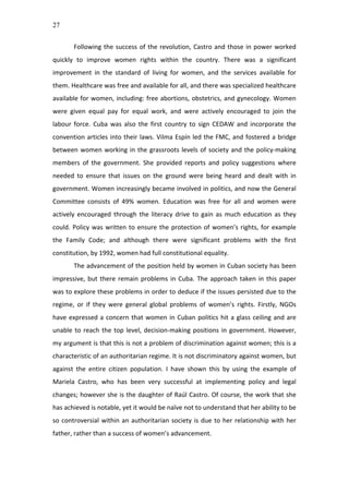 27
Following	
  the	
  success	
  of	
  the	
  revolution,	
  Castro	
  and	
  those	
  in	
  power	
  worked	
  
quickly	
   to	
   improve	
   women	
   rights	
   within	
   the	
   country.	
   There	
   was	
   a	
   significant	
  
improvement	
   in	
   the	
   standard	
   of	
   living	
   for	
   women,	
   and	
   the	
   services	
   available	
   for	
  
them.	
  Healthcare	
  was	
  free	
  and	
  available	
  for	
  all,	
  and	
  there	
  was	
  specialized	
  healthcare	
  
available	
  for	
  women,	
  including:	
  free	
  abortions,	
  obstetrics,	
  and	
  gynecology.	
  Women	
  
were	
   given	
   equal	
   pay	
   for	
   equal	
   work,	
   and	
   were	
   actively	
   encouraged	
   to	
   join	
   the	
  
labour	
   force.	
   Cuba	
   was	
   also	
   the	
   first	
   country	
   to	
   sign	
   CEDAW	
   and	
   incorporate	
   the	
  
convention	
  articles	
  into	
  their	
  laws.	
  Vilma	
  Espín	
  led	
  the	
  FMC,	
  and	
  fostered	
  a	
  bridge	
  
between	
  women	
  working	
  in	
  the	
  grassroots	
  levels	
  of	
  society	
  and	
  the	
  policy-­‐making	
  
members	
   of	
   the	
   government.	
   She	
   provided	
   reports	
   and	
   policy	
   suggestions	
   where	
  
needed	
   to	
   ensure	
   that	
   issues	
   on	
   the	
   ground	
   were	
   being	
   heard	
   and	
   dealt	
   with	
   in	
  
government.	
  Women	
  increasingly	
  became	
  involved	
  in	
  politics,	
  and	
  now	
  the	
  General	
  
Committee	
   consists	
   of	
   49%	
   women.	
   Education	
   was	
   free	
   for	
   all	
   and	
   women	
   were	
  
actively	
   encouraged	
   through	
   the	
   literacy	
   drive	
   to	
   gain	
   as	
   much	
   education	
   as	
   they	
  
could.	
  Policy	
  was	
  written	
  to	
  ensure	
  the	
  protection	
  of	
  women’s	
  rights,	
  for	
  example	
  
the	
   Family	
   Code;	
   and	
   although	
   there	
   were	
   significant	
   problems	
   with	
   the	
   first	
  
constitution,	
  by	
  1992,	
  women	
  had	
  full	
  constitutional	
  equality.	
  	
  
The	
  advancement	
  of	
  the	
  position	
  held	
  by	
  women	
  in	
  Cuban	
  society	
  has	
  been	
  
impressive,	
  but	
  there	
  remain	
  problems	
  in	
  Cuba.	
  The	
  approach	
  taken	
  in	
  this	
  paper	
  
was	
  to	
  explore	
  these	
  problems	
  in	
  order	
  to	
  deduce	
  if	
  the	
  issues	
  persisted	
  due	
  to	
  the	
  
regime,	
   or	
   if	
   they	
   were	
   general	
   global	
   problems	
   of	
   women’s	
   rights.	
   Firstly,	
   NGOs	
  
have	
  expressed	
  a	
  concern	
  that	
  women	
  in	
  Cuban	
  politics	
  hit	
  a	
  glass	
  ceiling	
  and	
  are	
  
unable	
  to	
  reach	
  the	
  top	
  level,	
  decision-­‐making	
  positions	
  in	
  government.	
  However,	
  
my	
  argument	
  is	
  that	
  this	
  is	
  not	
  a	
  problem	
  of	
  discrimination	
  against	
  women;	
  this	
  is	
  a	
  
characteristic	
  of	
  an	
  authoritarian	
  regime.	
  It	
  is	
  not	
  discriminatory	
  against	
  women,	
  but	
  
against	
   the	
   entire	
   citizen	
   population.	
   I	
   have	
   shown	
   this	
   by	
   using	
   the	
   example	
   of	
  
Mariela	
   Castro,	
   who	
   has	
   been	
   very	
   successful	
   at	
   implementing	
   policy	
   and	
   legal	
  
changes;	
  however	
  she	
  is	
  the	
  daughter	
  of	
  Raúl	
  Castro.	
  Of	
  course,	
  the	
  work	
  that	
  she	
  
has	
  achieved	
  is	
  notable,	
  yet	
  it	
  would	
  be	
  naïve	
  not	
  to	
  understand	
  that	
  her	
  ability	
  to	
  be	
  
so	
  controversial	
  within	
  an	
  authoritarian	
  society	
  is	
  due	
  to	
  her	
  relationship	
  with	
  her	
  
father,	
  rather	
  than	
  a	
  success	
  of	
  women’s	
  advancement.	
  	
  
 