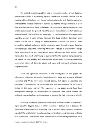 28
The	
  second	
  remaining	
  problem	
  was	
  to	
  recognize	
  whether	
  or	
  not	
  Cuba	
  has	
  
been	
  fully	
  successful	
  at	
  establishing	
  equality.	
  There	
  is	
  an	
  academic	
  concern	
  that	
  the	
  
equality	
  achieved	
  has	
  been	
  only	
  formal	
  and	
  not	
  substantive	
  and	
  that	
  the	
  regime	
  has	
  
addressed	
  the	
  practical	
  interests	
  of	
  women,	
  but	
  not	
  the	
  strategic	
  interests.	
  It	
  is	
  not	
  
clear	
  whether	
  there	
  is	
  a	
  disparity	
  between	
  the	
  progressive	
  legal	
  achievements,	
  and	
  
what	
  is	
  occurring	
  on	
  the	
  ground.	
  Have	
  the	
  gender	
  inequalities	
  been	
  fully	
  addressed	
  
and	
  corrected?	
  This	
  is	
  difficult	
  to	
  investigate,	
  as	
  the	
  information	
  that	
  leaves	
  Cuba	
  
regarding	
   women	
   is	
   very	
   limited.	
   However,	
   the	
   Cuba	
   Solidarity	
   Campaign	
   seem	
  
certain	
  that	
  the	
  FMC	
  is	
  carrying	
  out	
  all	
  that	
  they	
  can	
  to	
  ensure	
  that	
  policy	
  is	
  carried	
  
beyond	
  the	
  walls	
  of	
  parliament	
  to	
  the	
  grassroots	
  level.	
  Regardless,	
  even	
  Cuba	
  has	
  
been	
   forthright	
   about	
   the	
   remaining	
   ‘Machismo’	
   attitude	
   in	
   the	
   country.	
   Though,	
  
these	
  issues	
  are	
  global	
  and	
  found	
  within	
  almost	
  all	
  countries.	
  Cuba	
  appears	
  to	
  be	
  
more	
  active	
  than	
  most	
  when	
  trying	
  to	
  overcome	
  this:	
  the	
  ideology	
  campaign	
  across	
  
the	
  media;	
  the	
  FMC	
  working	
  with	
  international	
  organisations	
  to	
  provide	
  government	
  
centres	
   for	
   victims	
   of	
   domestic	
   abuse	
   and	
   rape;	
   and	
   non-­‐sexist	
   attitudes	
   being	
  
taught	
  in	
  schools.	
  	
  	
  	
  
	
  
There	
   are	
   significant	
   limitations	
   to	
   the	
   investigation	
   in	
   this	
   paper.	
   The	
  
information	
  related	
  to	
  women	
  in	
  Cuba	
  is	
  limited	
  in	
  scope	
  and	
  accuracy.	
  Although	
  
academics	
   and	
   NGOs	
   have	
   been	
   allowed	
   access,	
   that	
   access	
   is	
   restricted	
   and	
  
monitored.8
	
  Consequently,	
  the	
  information	
  that	
  has	
  been	
  available	
  for	
  my	
  study	
  is	
  
limited	
   in	
   the	
   same	
   manner.	
   The	
   argument	
   of	
   my	
   paper	
   would	
   have	
   been	
  
strengthened	
   through	
   the	
   incorporation	
   of	
   interviews	
   with	
   Cuban	
   women	
   and	
  
authorities,	
  as	
  well	
  as	
  first-­‐hand	
  experience	
  of	
  some	
  of	
  the	
  FMC	
  centres	
  and	
  schools.	
  	
  
	
  
In	
  closing,	
  the	
  Cuban	
  government	
  has	
  made	
  significant	
  advances	
  in	
  women's	
  
rights	
   equality,	
   beyond	
   those	
   of	
   other	
   countries.	
   I	
   believe	
   this	
   is	
   because	
   the	
  
foundation	
  of	
  the	
  Revolution	
  is	
  equality.	
  Due	
  to	
  equality	
  being	
  the	
  most	
  prominent	
  
aspect	
  of	
  the	
  revolutionary	
  evolution,	
  policy	
  and	
  law	
  has	
  been	
  progressive	
  and	
  rapid	
  
in	
  its	
  production.	
  This	
  has	
  been	
  aided	
  by	
  the	
  authoritarian	
  style	
  of	
  government.	
  Thus,	
  
8
	
  See	
  the	
  introduction	
  to	
  Luciak	
  (2007)	
  for	
  details.	
  
 