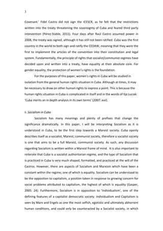 3
Covenant.’	
   Fidel	
   Castro	
   did	
   not	
   sign	
   the	
   ICESCR,	
   as	
   he	
   felt	
   that	
   the	
   restrictions	
  
written	
  into	
  the	
  treaty	
  threatening	
  the	
  sovereignty	
  of	
  Cuba	
  and	
  feared	
  third	
  party	
  
intervention	
   (Pérez-­‐Stable,	
   2011).	
   Four	
   days	
   after	
   Raúl	
   Castro	
   assumed	
   power	
   in	
  
2008,	
  the	
  treaty	
  was	
  signed,	
  although	
  it	
  has	
  still	
  not	
  been	
  ratified.	
  Cuba	
  was	
  the	
  first	
  
country	
  in	
  the	
  world	
  to	
  both	
  sign	
  and	
  ratify	
  the	
  CEDAW,	
  meaning	
  that	
  they	
  were	
  the	
  
first	
   to	
   implement	
   the	
   articles	
   of	
   the	
   convention	
   into	
   their	
   constitution	
   and	
   legal	
  
system.	
  Fundamentally,	
  the	
  principle	
  of	
  rights	
  that	
  socialist/communist	
  regimes	
  have	
  
decided	
   upon	
   and	
   written	
   into	
   a	
   treaty,	
   have	
   equality	
   at	
   their	
   absolute	
   core.	
   For	
  
gender	
  equality,	
  the	
  protection	
  of	
  women’s	
  rights	
  is	
  the	
  foundation.	
  
For	
  the	
  purposes	
  of	
  this	
  paper,	
  women’s	
  rights	
  in	
  Cuba	
  will	
  be	
  studied	
  in	
  
isolation	
  from	
  the	
  general	
  human	
  rights	
  situation	
  in	
  Cuba.	
  Although	
  at	
  times,	
  it	
  may	
  
be	
  necessary	
  to	
  draw	
  on	
  other	
  human	
  rights	
  to	
  express	
  a	
  point.	
  This	
  is	
  because	
  the	
  
human	
  rights	
  situation	
  in	
  Cuba	
  is	
  complicated	
  in	
  itself	
  and	
  in	
  the	
  words	
  of	
  Ilja	
  Luciak:	
  
‘Cuba	
  merits	
  an	
  in	
  depth	
  analysis	
  in	
  its	
  own	
  terms’	
  (2007:	
  xvii).	
  	
  
	
  
ii.	
  Socialism	
  in	
  Cuba	
  
Socialism	
   has	
   many	
   meanings	
   and	
   plenty	
   of	
   prefixes	
   that	
   change	
   the	
  
significance	
   dramatically.	
   In	
   this	
   paper,	
   I	
   will	
   be	
   interpreting	
   Socialism	
   as	
   it	
   is	
  
understood	
   in	
   Cuba,	
   to	
   be	
   the	
   first	
   step	
   towards	
   a	
   Marxist	
   society.	
   Cuba	
   openly	
  
describes	
  itself	
  as	
  a	
  socialist,	
  Marxist,	
  communist	
  society,	
  therefore	
  a	
  socialist	
  society	
  
is	
   one	
   that	
   aims	
   to	
   be	
   a	
   full	
   Marxist,	
   communist	
   society.	
   As	
   such,	
   any	
   discussion	
  
regarding	
  Socialism	
  is	
  written	
  within	
  a	
  Marxist	
  frame	
  of	
  mind.	
  	
  It	
  is	
  also	
  important	
  to	
  
reiterate	
  that	
  Cuba	
  is	
  a	
  socialist	
  authoritarian	
  regime,	
  and	
  the	
  type	
  of	
  Socialism	
  that	
  
is	
  practiced	
  in	
  Cuba	
  is	
  very	
  much	
  shaped,	
  formatted,	
  and	
  practiced	
  at	
  the	
  will	
  of	
  the	
  
Castros.	
  However,	
  there	
  are	
  aspects	
  of	
  Socialism	
  and	
  Marxism	
  which	
  have	
  been	
  a	
  
constant	
  within	
  the	
  regime;	
  one	
  of	
  which	
  is	
  equality.	
  Socialism	
  can	
  be	
  understood	
  to	
  
be	
  the	
  opposition	
  to	
  capitalism,	
  a	
  position	
  taken	
  in	
  response	
  to	
  growing	
  concern	
  for	
  
social	
   problems	
   attributed	
   to	
   capitalism,	
   the	
   highest	
   of	
   which	
   is	
   equality	
   (Gasper,	
  
2005:	
   24).	
   Furthermore,	
   Socialism	
   is	
   in	
   opposition	
   to	
   ‘Individualism’,	
   one	
   of	
   the	
  
defining	
  features	
  of	
  a	
  capitalist	
  democratic	
  society.	
  Individualism	
  and	
  Capitalism	
  is	
  
seen	
  by	
  Marx	
  and	
  Engels	
  as	
  one	
  the	
  most	
  selfish,	
  egotistic	
  and	
  ultimately	
  abhorrent	
  
human	
  conditions,	
  and	
  could	
  only	
  be	
  counteracted	
  by	
  a	
  Socialist	
  society,	
  in	
  which	
  
 