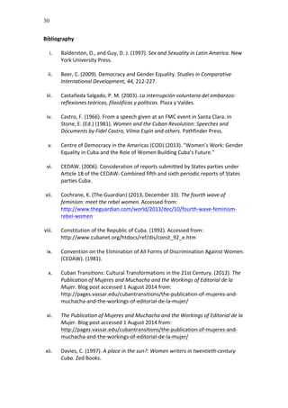 30
Bibliography	
  
	
  
i. Balderston,	
  D.,	
  and	
  Guy,	
  D.	
  J.	
  (1997).	
  Sex	
  and	
  Sexuality	
  in	
  Latin	
  America.	
  New	
  
York	
  University	
  Press.	
  	
  
	
  
ii. Beer,	
  C.	
  (2009).	
  Democracy	
  and	
  Gender	
  Equality.	
  Studies	
  in	
  Comparative	
  
International	
  Development,	
  44,	
  212-­‐227.	
  
	
  
iii. Castañeda	
  Salgado,	
  P.	
  M.	
  (2003).	
  La	
  interrupción	
  voluntaria	
  del	
  embarazo:	
  
reflexiones	
  teóricas,	
  filosóficas	
  y	
  políticas.	
  Plaza	
  y	
  Valdes.	
  	
  
	
  
iv. Castro,	
  F.	
  (1966).	
  From	
  a	
  speech	
  given	
  at	
  an	
  FMC	
  event	
  in	
  Santa	
  Clara.	
  In	
  
Stone,	
  E.	
  (Ed.)	
  (1981).	
  Women	
  and	
  the	
  Cuban	
  Revolution:	
  Speeches	
  and	
  
Documents	
  by	
  Fidel	
  Castro,	
  Vilma	
  Espín	
  and	
  others.	
  Pathfinder	
  Press.	
  
	
  
v. Centre	
  of	
  Democracy	
  in	
  the	
  Americas	
  (COD)	
  (2013).	
  "Women’s	
  Work:	
  Gender	
  
Equality	
  in	
  Cuba	
  and	
  the	
  Role	
  of	
  Women	
  Building	
  Cuba’s	
  Future."	
  
	
  
vi. CEDAW.	
  (2006).	
  Consideration	
  of	
  reports	
  submitted	
  by	
  States	
  parties	
  under	
  
Article	
  18	
  of	
  the	
  CEDAW:	
  Combined	
  fifth	
  and	
  sixth	
  periodic	
  reports	
  of	
  States	
  
parties	
  Cuba.	
  	
  	
  
	
  
vii. Cochrane,	
  K.	
  (The	
  Guardian)	
  (2013,	
  December	
  10).	
  The	
  fourth	
  wave	
  of	
  
feminism:	
  meet	
  the	
  rebel	
  women.	
  Accessed	
  from:	
  
http://www.theguardian.com/world/2013/dec/10/fourth-­‐wave-­‐feminism-­‐
rebel-­‐women	
  
	
  
viii. Constitution	
  of	
  the	
  Republic	
  of	
  Cuba.	
  (1992).	
  Accessed	
  from:	
  
http://www.cubanet.org/htdocs/ref/dis/const_92_e.htm	
  	
  
	
  
ix. Convention	
  on	
  the	
  Elimination	
  of	
  All	
  Forms	
  of	
  Discrimination	
  Against	
  Women.	
  
(CEDAW).	
  (1981).	
  	
  	
  
	
  
x. Cuban	
  Transitions:	
  Cultural	
  Transformations	
  in	
  the	
  21st	
  Century.	
  (2012).	
  The	
  
Publication	
  of	
  Mujeres	
  and	
  Muchacha	
  and	
  the	
  Workings	
  of	
  Editorial	
  de	
  la	
  
Mujer.	
  Blog	
  post	
  accessed	
  1	
  August	
  2014	
  from:	
  
http://pages.vassar.edu/cubantransitions/the-­‐publication-­‐of-­‐mujeres-­‐and-­‐
muchacha-­‐and-­‐the-­‐workings-­‐of-­‐editorial-­‐de-­‐la-­‐mujer/	
  
	
  
xi. The	
  Publication	
  of	
  Mujeres	
  and	
  Muchacha	
  and	
  the	
  Workings	
  of	
  Editorial	
  de	
  la	
  
Mujer.	
  Blog	
  post	
  accessed	
  1	
  August	
  2014	
  from:	
  
http://pages.vassar.edu/cubantransitions/the-­‐publication-­‐of-­‐mujeres-­‐and-­‐
muchacha-­‐and-­‐the-­‐workings-­‐of-­‐editorial-­‐de-­‐la-­‐mujer/	
  
	
  
xii. Davies,	
  C.	
  (1997).	
  A	
  place	
  in	
  the	
  sun?:	
  Women	
  writers	
  in	
  twentieth-­‐century	
  
Cuba.	
  Zed	
  Books.	
  	
  
	
  
 
