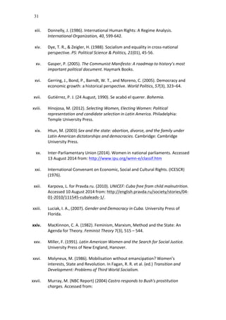 31
xiii. Donnelly,	
  J.	
  (1986).	
  International	
  Human	
  Rights:	
  A	
  Regime	
  Analysis.	
  
International	
  Organization,	
  40,	
  599-­‐642.	
  	
  
	
  
xiv. Dye,	
  T.	
  R.,	
  &	
  Zeigler,	
  H.	
  (1988).	
  Socialism	
  and	
  equality	
  in	
  cross-­‐national	
  
perspective.	
  PS:	
  Political	
  Science	
  &	
  Politics,	
  21(01),	
  45-­‐56.	
  
	
  
xv. Gasper,	
  P.	
  (2005).	
  The	
  Communist	
  Manifesto:	
  A	
  roadmap	
  to	
  history’s	
  most	
  
important	
  political	
  document.	
  Haymark	
  Books.	
  	
  
	
  
xvi. Gerring,	
  J.,	
  Bond,	
  P.,	
  Barndt,	
  W.	
  T.,	
  and	
  Moreno,	
  C.	
  (2005).	
  Democracy	
  and	
  
economic	
  growth:	
  a	
  historical	
  perspective.	
  World	
  Politics,	
  57(3),	
  323–64.	
  
	
  
xvii. Gutiérrez,	
  P.	
  J.	
  (24	
  August,	
  1990).	
  Se	
  acabó	
  el	
  querer.	
  Bohemia.	
  
	
  
xviii. Hinojosa,	
  M.	
  (2012).	
  Selecting	
  Women,	
  Electing	
  Women:	
  Political	
  
representation	
  and	
  candidate	
  selection	
  in	
  Latin	
  America.	
  Philadelphia:	
  
Temple	
  University	
  Press.	
  
	
  
xix. Htun,	
  M.	
  (2003)	
  Sex	
  and	
  the	
  state:	
  abortion,	
  divorce,	
  and	
  the	
  family	
  under	
  
Latin	
  American	
  dictatorships	
  and	
  democracies.	
  Cambridge:	
  Cambridge	
  
University	
  Press.	
  	
  
	
  
xx. Inter-­‐Parliamentary	
  Union	
  (2014).	
  Women	
  in	
  national	
  parliaments.	
  Accessed	
  
13	
  August	
  2014	
  from:	
  http://www.ipu.org/wmn-­‐e/classif.htm	
  
	
  
xxi. International	
  Convenant	
  on	
  Economic,	
  Social	
  and	
  Cultural	
  Rights.	
  (ICESCR)	
  
(1976).	
  
	
  
xxii. Karpova,	
  L.	
  for	
  Pravda.ru.	
  (2010).	
  UNICEF:	
  Cuba	
  free	
  from	
  child	
  malnutrition.	
  
Accessed	
  10	
  August	
  2014	
  from:	
  http://english.pravda.ru/society/stories/04-­‐
01-­‐2010/111545-­‐cubaleads-­‐1/.	
  	
  
	
  
xxiii. Luciak,	
  I.	
  A.,	
  (2007).	
  Gender	
  and	
  Democracy	
  in	
  Cuba.	
  University	
  Press	
  of	
  
Florida.	
  
	
  
xxiv. MacKinnon,	
  C.	
  A.	
  (1982).	
  Feminism,	
  Marxism,	
  Method	
  and	
  the	
  State:	
  An	
  
Agenda	
  for	
  Theory.	
  Feminist	
  Theory	
  7(3),	
  515	
  –	
  544.	
  
	
  
xxv. Miller,	
  F.	
  (1991).	
  Latin	
  American	
  Women	
  and	
  the	
  Search	
  for	
  Social	
  Justice.	
  
University	
  Press	
  of	
  New	
  England,	
  Hanover.	
  	
  
	
  
xxvi. Molyneux,	
  M.	
  (1986).	
  Mobilisation	
  without	
  emancipation?	
  Women’s	
  
interests,	
  State	
  and	
  Revolution.	
  In	
  Fagan,	
  R.	
  R.	
  et	
  al.	
  (ed.)	
  Transition	
  and	
  
Development:	
  Problems	
  of	
  Third	
  World	
  Socialism.	
  	
  
	
  
xxvii. Murray,	
  M.	
  (NBC	
  Report)	
  (2004)	
  Castro	
  responds	
  to	
  Bush's	
  prostitution	
  
charges.	
  Accessed	
  from:	
  
 