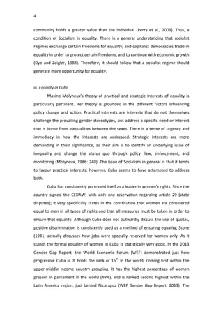 4
community	
   holds	
   a	
   greater	
   value	
   than	
   the	
   individual	
   (Perry	
   et	
   al.,	
   2009).	
   Thus,	
   a	
  
condition	
   of	
   Socialism	
   is	
   equality.	
   There	
   is	
   a	
   general	
   understanding	
   that	
   socialist	
  
regimes	
  exchange	
  certain	
  freedoms	
  for	
  equality,	
  and	
  capitalist	
  democracies	
  trade	
  in	
  
equality	
  in	
  order	
  to	
  protect	
  certain	
  freedoms,	
  and	
  to	
  continue	
  with	
  economic	
  growth	
  
(Dye	
   and	
   Zeigler,	
   1988).	
   Therefore,	
   it	
   should	
   follow	
   that	
   a	
   socialist	
   regime	
   should	
  
generate	
  more	
  opportunity	
  for	
  equality.	
  	
  
	
  
iii.	
  Equality	
  in	
  Cuba	
  
Maxine	
  Molyneux’s	
  theory	
  of	
  practical	
  and	
  strategic	
  interests	
  of	
  equality	
  is	
  
particularly	
   pertinent.	
   Her	
   theory	
   is	
   grounded	
   in	
   the	
   different	
   factors	
   influencing	
  
policy	
   change	
   and	
   action.	
   Practical	
   interests	
   are	
   interests	
   that	
   do	
   not	
   themselves	
  
challenge	
  the	
  prevailing	
  gender	
  stereotypes,	
  but	
  address	
  a	
  specific	
  need	
  or	
  interest	
  
that	
  is	
  borne	
  from	
  inequalities	
  between	
  the	
  sexes.	
  There	
  is	
  a	
  sense	
  of	
  urgency	
  and	
  
immediacy	
   in	
   how	
   the	
   interests	
   are	
   addressed.	
   Strategic	
   interests	
   are	
   more	
  
demanding	
   in	
   their	
   significance,	
   as	
   their	
   aim	
   is	
   to	
   identify	
   an	
   underlying	
   issue	
   of	
  
inequality	
   and	
   change	
   the	
   status	
   quo	
   through	
   policy,	
   law,	
   enforcement,	
   and	
  
monitoring	
  (Molyneux,	
  1986:	
  240).	
  The	
  issue	
  of	
  Socialism	
  in	
  general	
  is	
  that	
  it	
  tends	
  
to	
   favour	
   practical	
   interests;	
   however,	
   Cuba	
   seems	
   to	
   have	
   attempted	
   to	
   address	
  
both.	
  
Cuba	
  has	
  consistently	
  portrayed	
  itself	
  as	
  a	
  leader	
  in	
  women’s	
  rights.	
  Since	
  the	
  
country	
   signed	
   the	
   CEDAW,	
   with	
   only	
   one	
   reservation	
   regarding	
   article	
   29	
   (state	
  
disputes);	
  it	
  very	
  specifically	
  states	
  in	
  the	
  constitution	
  that	
  women	
  are	
  considered	
  
equal	
  to	
  men	
  in	
  all	
  types	
  of	
  rights	
  and	
  that	
  all	
  measures	
  must	
  be	
  taken	
  in	
  order	
  to	
  
ensure	
  that	
  equality.	
  Although	
  Cuba	
  does	
  not	
  outwardly	
  discuss	
  the	
  use	
  of	
  quotas,	
  
positive	
  discrimination	
  is	
  consistently	
  used	
  as	
  a	
  method	
  of	
  ensuring	
  equality;	
  Stone	
  
(1981)	
   actually	
   discusses	
   how	
   jobs	
   were	
   specially	
   reserved	
   for	
   women	
   only.	
   As	
   it	
  
stands	
  the	
  formal	
  equality	
  of	
  women	
  in	
  Cuba	
  is	
  statistically	
  very	
  good.	
  In	
  the	
  2013	
  
Gender	
   Gap	
   Report,	
   the	
   World	
   Economic	
   Forum	
   (WEF)	
   demonstrated	
   just	
   how	
  
progressive	
  Cuba	
  is.	
  It	
  holds	
  the	
  rank	
  of	
  15th
	
  in	
  the	
  world,	
  coming	
  first	
  within	
  the	
  
upper-­‐middle	
   income	
   country	
   grouping.	
   It	
   has	
   the	
   highest	
   percentage	
   of	
   women	
  
present	
  in	
  parliament	
  in	
  the	
  world	
  (49%),	
  and	
  is	
  ranked	
  second	
  highest	
  within	
  the	
  
Latin	
  America	
  region,	
  just	
  behind	
  Nicaragua	
  (WEF	
  Gender	
  Gap	
  Report,	
  2013).	
  The	
  
 