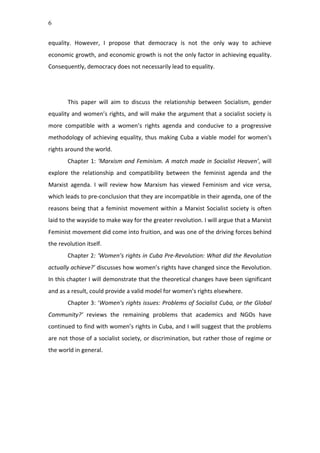6
equality.	
   However,	
   I	
   propose	
   that	
   democracy	
   is	
   not	
   the	
   only	
   way	
   to	
   achieve	
  
economic	
  growth,	
  and	
  economic	
  growth	
  is	
  not	
  the	
  only	
  factor	
  in	
  achieving	
  equality.	
  
Consequently,	
  democracy	
  does	
  not	
  necessarily	
  lead	
  to	
  equality.	
  
	
  
	
  
This	
   paper	
   will	
   aim	
   to	
   discuss	
   the	
   relationship	
   between	
   Socialism,	
   gender	
  
equality	
  and	
  women’s	
  rights,	
  and	
  will	
  make	
  the	
  argument	
  that	
  a	
  socialist	
  society	
  is	
  
more	
   compatible	
   with	
   a	
   women’s	
   rights	
   agenda	
   and	
   conducive	
   to	
   a	
   progressive	
  
methodology	
  of	
  achieving	
  equality,	
  thus	
  making	
  Cuba	
  a	
  viable	
  model	
  for	
  women's	
  
rights	
  around	
  the	
  world.	
  	
   	
   	
  
Chapter	
  1:	
  ‘Marxism	
  and	
  Feminism.	
  A	
  match	
  made	
  in	
  Socialist	
  Heaven’,	
  will	
  
explore	
   the	
   relationship	
   and	
   compatibility	
   between	
   the	
   feminist	
   agenda	
   and	
   the	
  
Marxist	
   agenda.	
   I	
   will	
   review	
   how	
   Marxism	
   has	
   viewed	
   Feminism	
   and	
   vice	
   versa,	
  
which	
  leads	
  to	
  pre-­‐conclusion	
  that	
  they	
  are	
  incompatible	
  in	
  their	
  agenda,	
  one	
  of	
  the	
  
reasons	
  being	
  that	
  a	
  feminist	
  movement	
  within	
  a	
  Marxist	
  Socialist	
  society	
  is	
  often	
  
laid	
  to	
  the	
  wayside	
  to	
  make	
  way	
  for	
  the	
  greater	
  revolution.	
  I	
  will	
  argue	
  that	
  a	
  Marxist	
  
Feminist	
  movement	
  did	
  come	
  into	
  fruition,	
  and	
  was	
  one	
  of	
  the	
  driving	
  forces	
  behind	
  
the	
  revolution	
  itself.	
  
Chapter	
  2:	
  ‘Women’s	
  rights	
  in	
  Cuba	
  Pre-­‐Revolution:	
  What	
  did	
  the	
  Revolution	
  
actually	
  achieve?’	
  discusses	
  how	
  women’s	
  rights	
  have	
  changed	
  since	
  the	
  Revolution.	
  
In	
  this	
  chapter	
  I	
  will	
  demonstrate	
  that	
  the	
  theoretical	
  changes	
  have	
  been	
  significant	
  
and	
  as	
  a	
  result,	
  could	
  provide	
  a	
  valid	
  model	
  for	
  women’s	
  rights	
  elsewhere.	
  	
  
Chapter	
  3:	
  ‘Women’s	
  rights	
  issues:	
  Problems	
  of	
  Socialist	
  Cuba,	
  or	
  the	
  Global	
  
Community?’	
   reviews	
   the	
   remaining	
   problems	
   that	
   academics	
   and	
   NGOs	
   have	
  
continued	
  to	
  find	
  with	
  women’s	
  rights	
  in	
  Cuba,	
  and	
  I	
  will	
  suggest	
  that	
  the	
  problems	
  
are	
  not	
  those	
  of	
  a	
  socialist	
  society,	
  or	
  discrimination,	
  but	
  rather	
  those	
  of	
  regime	
  or	
  
the	
  world	
  in	
  general.	
  	
  
	
  
	
  
	
  
	
  
	
  
	
  
	
  
 