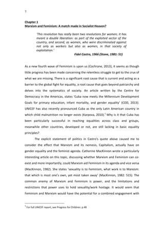 7
Chapter	
  1	
  
Marxism	
  and	
  Feminism:	
  A	
  match	
  made	
  in	
  Socialist	
  Heaven?	
  
	
  	
  
'This	
  revolution	
  has	
  really	
  been	
  two	
  revolutions	
  for	
  women;	
  it	
  has	
  
meant	
  a	
  double	
  liberation:	
  as	
  part	
  of	
  the	
  exploited	
  sector	
  of	
  the	
  
country,	
  and	
  second,	
  as	
  women,	
  who	
  were	
  discriminated	
  against	
  
not	
   only	
   as	
   workers	
   but	
   also	
   as	
   women,	
   in	
   that	
   society	
   of	
  
exploitation.'	
  	
  	
  
	
   	
   	
   	
   Fidel	
  Castro,	
  1966	
  (Stone,	
  1981:	
  51)	
  
	
  
	
  
As	
  a	
  new	
  fourth	
  wave	
  of	
  Feminism	
  is	
  upon	
  us	
  (Cochrane,	
  2013),	
  it	
  seems	
  as	
  though	
  
little	
  progress	
  has	
  been	
  made	
  concerning	
  the	
  relentless	
  struggle	
  to	
  get	
  to	
  the	
  crux	
  of	
  
what	
  we	
  are	
  missing.	
  There	
  is	
  a	
  significant	
  root	
  cause	
  that	
  is	
  current	
  and	
  acting	
  as	
  a	
  
barrier	
  to	
  the	
  global	
  fight	
  for	
  equality,	
  a	
  root	
  cause	
  that	
  goes	
  beyond	
  patriarchy	
  and	
  
delves	
   into	
   the	
   systematics	
   of	
   society.	
   An	
   article	
   written	
   by	
   the	
   Centre	
   for	
  
Democracy	
  in	
  the	
  Americas,	
  states	
  ‘Cuba	
  now	
  meets	
  the	
  Millennium	
  Development	
  
Goals	
   for	
   primary	
   education,	
   infant	
   mortality,	
   and	
   gender	
   equality’	
   (COD,	
   2013).	
  
UNICEF	
  has	
  also	
  recently	
  pronounced	
  Cuba	
  as	
  the	
  only	
  Latin	
  American	
  country	
  in	
  
which	
  child	
  malnutrition	
  no	
  longer	
  exists	
  (Karpova,	
  2010).1
	
  Why	
  is	
  it	
  that	
  Cuba	
  has	
  
been	
   particularly	
   successful	
   in	
   reaching	
   equalities	
   across	
   class	
   and	
   groups,	
  
meanwhile	
   other	
   countries,	
   developed	
   or	
   not,	
   are	
   still	
   lacking	
   in	
   basic	
   equality	
  
principles?	
  	
  
The	
   explicit	
   statement	
   of	
   politics	
   in	
   Castro's	
   quote	
   above	
   caused	
   me	
   to	
  
consider	
   the	
   effect	
   that	
   Marxism	
   and	
   its	
   nemesis,	
   Capitalism,	
   actually	
   have	
   on	
  
gender	
  equality	
  and	
  the	
  feminist	
  agenda.	
  Catherine	
  MacKinnon	
  wrote	
  a	
  particularly	
  
interesting	
  article	
  on	
  this	
  topic,	
  discussing	
  whether	
  Marxism	
  and	
  Feminism	
  can	
  co-­‐
exist	
  and	
  more	
  importantly,	
  could	
  Marxism	
  aid	
  Feminism	
  in	
  its	
  agenda	
  and	
  vice	
  versa	
  
(MacKinnon,	
  1982).	
  She	
  states	
  ‘sexuality	
  is	
  to	
  Feminism,	
  what	
  work	
  is	
  to	
  Marxism:	
  
that	
  which	
  is	
  most	
  one’s	
  own,	
  yet	
  most	
  taken	
  away’	
  (MacKinnon,	
  1982:	
  515).	
  The	
  
common	
   enemy	
   of	
   Marxism	
   and	
   Feminism	
   is	
   power,	
   and	
   the	
   limitations	
   and	
  
restrictions	
   that	
   power	
   uses	
   to	
   hold	
   sexuality/work	
   hostage.	
   It	
   would	
   seem	
   that	
  
Feminism	
  and	
  Marxism	
  would	
  have	
  the	
  potential	
  for	
  a	
  combined	
  engagement	
  with	
  
1
	
  For	
  full	
  UNICEF	
  report,	
  see	
  Progress	
  for	
  Children:	
  p.48	
  	
  
 