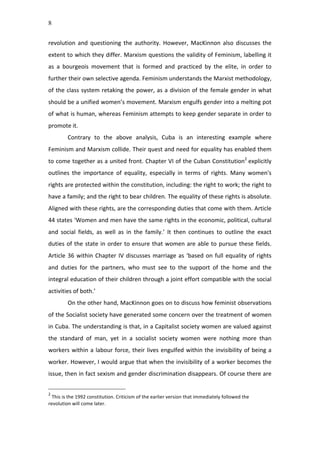 8
revolution	
   and	
   questioning	
   the	
   authority.	
   However,	
   MacKinnon	
   also	
   discusses	
   the	
  
extent	
  to	
  which	
  they	
  differ.	
  Marxism	
  questions	
  the	
  validity	
  of	
  Feminism,	
  labelling	
  it	
  
as	
   a	
   bourgeois	
   movement	
   that	
   is	
   formed	
   and	
   practiced	
   by	
   the	
   elite,	
   in	
   order	
   to	
  
further	
  their	
  own	
  selective	
  agenda.	
  Feminism	
  understands	
  the	
  Marxist	
  methodology,	
  
of	
  the	
  class	
  system	
  retaking	
  the	
  power,	
  as	
  a	
  division	
  of	
  the	
  female	
  gender	
  in	
  what	
  
should	
  be	
  a	
  unified	
  women’s	
  movement.	
  Marxism	
  engulfs	
  gender	
  into	
  a	
  melting	
  pot	
  
of	
  what	
  is	
  human,	
  whereas	
  Feminism	
  attempts	
  to	
  keep	
  gender	
  separate	
  in	
  order	
  to	
  
promote	
  it.	
  	
  
Contrary	
   to	
   the	
   above	
   analysis,	
   Cuba	
   is	
   an	
   interesting	
   example	
   where	
  
Feminism	
  and	
  Marxism	
  collide.	
  Their	
  quest	
  and	
  need	
  for	
  equality	
  has	
  enabled	
  them	
  
to	
  come	
  together	
  as	
  a	
  united	
  front.	
  Chapter	
  VI	
  of	
  the	
  Cuban	
  Constitution2
	
  explicitly	
  
outlines	
   the	
   importance	
   of	
   equality,	
   especially	
   in	
   terms	
   of	
   rights.	
   Many	
   women's	
  
rights	
  are	
  protected	
  within	
  the	
  constitution,	
  including:	
  the	
  right	
  to	
  work;	
  the	
  right	
  to	
  
have	
  a	
  family;	
  and	
  the	
  right	
  to	
  bear	
  children.	
  The	
  equality	
  of	
  these	
  rights	
  is	
  absolute.	
  
Aligned	
  with	
  these	
  rights,	
  are	
  the	
  corresponding	
  duties	
  that	
  come	
  with	
  them.	
  Article	
  
44	
  states	
  ‘Women	
  and	
  men	
  have	
  the	
  same	
  rights	
  in	
  the	
  economic,	
  political,	
  cultural	
  
and	
   social	
   fields,	
   as	
   well	
   as	
   in	
   the	
   family.’	
   It	
   then	
   continues	
   to	
   outline	
   the	
   exact	
  
duties	
  of	
  the	
  state	
  in	
  order	
  to	
  ensure	
  that	
  women	
  are	
  able	
  to	
  pursue	
  these	
  fields.	
  
Article	
  36	
  within	
  Chapter	
  IV	
  discusses	
  marriage	
  as	
  ‘based	
  on	
  full	
  equality	
  of	
  rights	
  
and	
   duties	
   for	
   the	
   partners,	
   who	
   must	
   see	
   to	
   the	
   support	
   of	
   the	
   home	
   and	
   the	
  
integral	
  education	
  of	
  their	
  children	
  through	
  a	
  joint	
  effort	
  compatible	
  with	
  the	
  social	
  
activities	
  of	
  both.’	
  	
  
On	
  the	
  other	
  hand,	
  MacKinnon	
  goes	
  on	
  to	
  discuss	
  how	
  feminist	
  observations	
  
of	
  the	
  Socialist	
  society	
  have	
  generated	
  some	
  concern	
  over	
  the	
  treatment	
  of	
  women	
  
in	
  Cuba.	
  The	
  understanding	
  is	
  that,	
  in	
  a	
  Capitalist	
  society	
  women	
  are	
  valued	
  against	
  
the	
   standard	
   of	
   man,	
   yet	
   in	
   a	
   socialist	
   society	
   women	
   were	
   nothing	
   more	
   than	
  
workers	
  within	
  a	
  labour	
  force,	
  their	
  lives	
  engulfed	
  within	
  the	
  invisibility	
  of	
  being	
  a	
  
worker.	
  However,	
  I	
  would	
  argue	
  that	
  when	
  the	
  invisibility	
  of	
  a	
  worker	
  becomes	
  the	
  
issue,	
  then	
  in	
  fact	
  sexism	
  and	
  gender	
  discrimination	
  disappears.	
  Of	
  course	
  there	
  are	
  
2
	
  This	
  is	
  the	
  1992	
  constitution.	
  Criticism	
  of	
  the	
  earlier	
  version	
  that	
  immediately	
  followed	
  the	
  
revolution	
  will	
  come	
  later.	
  	
  	
  
 