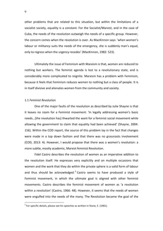 9
other	
   problems	
   that	
   are	
   related	
   to	
   this	
   situation,	
   but	
   within	
   the	
   limitations	
   of	
   a	
  
socialist	
  society,	
  equality	
  is	
  a	
  constant.	
  For	
  the	
  Socialist/Marxist,	
  and	
  in	
  the	
  case	
  of	
  
Cuba,	
  the	
  needs	
  of	
  the	
  revolution	
  outweigh	
  the	
  needs	
  of	
  a	
  specific	
  group.	
  However,	
  
the	
  concern	
  comes	
  when	
  the	
  revolution	
  is	
  over.	
  As	
  MacKinnon	
  says:	
  ‘when	
  women’s	
  
labour	
  or	
  militancy	
  suits	
  the	
  needs	
  of	
  the	
  emergency,	
  she	
  is	
  suddenly	
  man’s	
  equal,	
  
only	
  to	
  regress	
  when	
  the	
  urgency	
  recedes’	
  (MacKinnon,	
  1982:	
  523).	
  	
  
	
  
Ultimately	
  the	
  issue	
  of	
  Feminism	
  with	
  Marxism	
  is	
  that,	
  women	
  are	
  reduced	
  to	
  
nothing	
   but	
   workers.	
   The	
   feminist	
   agenda	
   is	
   lost	
   to	
   a	
   revolutionary	
   state,	
   and	
   is	
  
considerably	
  more	
  complicated	
  to	
  reignite.	
  Marxism	
  has	
  a	
  problem	
  with	
  Feminism,	
  
because	
  it	
  feels	
  that	
  Feminism	
  reduces	
  women	
  to	
  nothing	
  but	
  a	
  class	
  of	
  people.	
  It	
  is	
  
in	
  itself	
  divisive	
  and	
  alienates	
  women	
  from	
  the	
  community	
  and	
  society.	
  	
  	
  
	
  
1.1	
  Feminist	
  Revolution	
  
One	
  of	
  the	
  major	
  faults	
  of	
  the	
  revolution	
  as	
  described	
  by	
  Julie	
  Shayne	
  is	
  that	
  
it	
   leaves	
   no	
   room	
   for	
   a	
   Feminist	
   movement:	
   ‘In	
   legally	
   addressing	
   women’s	
   basic	
  
needs…[the	
  revolution	
  has]	
  thwarted	
  the	
  want	
  for	
  a	
  feminist	
  social	
  movement	
  while	
  
allowing	
  the	
  government	
  to	
  claim	
  that	
  equality	
  had	
  been	
  achieved’	
  (Shayne,	
  2004:	
  
156).	
  Within	
  the	
  COD	
  report,	
  the	
  source	
  of	
  this	
  problem	
  lay	
  in	
  the	
  fact	
  that	
  changes	
  
were	
   made	
   in	
   a	
   top	
   down	
   fashion	
   and	
   that	
   there	
   was	
   no	
   grassroots	
   involvement	
  
(COD,	
  2013:	
  4).	
  However,	
  I	
  would	
  propose	
  that	
  there	
  was	
  a	
  women’s	
  revolution:	
  a	
  
more	
  subtle,	
  mostly	
  academic,	
  Marxist	
  feminist	
  Revolution.	
  	
  
Fidel	
  Castro	
  describes	
  the	
  revolution	
  of	
  women	
  as	
  an	
  imperative	
  addition	
  to	
  
the	
   revolution	
   itself.	
   He	
   expresses	
   very	
   explicitly	
   and	
   on	
   multiple	
   occasions	
   that	
  
women	
  and	
  the	
  work	
  that	
  they	
  do	
  within	
  the	
  private	
  sphere	
  is	
  a	
  valid	
  form	
  of	
  labour	
  
and	
   thus	
   should	
   be	
   acknowledged.3
	
  Castro	
   seems	
   to	
   have	
   produced	
   a	
   style	
   of	
  
Feminist	
   movement,	
   in	
   which	
   the	
   ultimate	
   goal	
   is	
   aligned	
   with	
   other	
   feminist	
  
movements.	
   Castro	
   describes	
   the	
   feminist	
   movement	
   of	
   women	
   as	
   ‘a	
   revolution	
  
within	
  a	
  revolution’	
  (Castro,	
  1966:	
  48).	
  However,	
  it	
  seems	
  that	
  the	
  needs	
  of	
  women	
  
were	
  engulfed	
  into	
  the	
  needs	
  of	
  the	
  many.	
  The	
  Revolution	
  became	
  the	
  goal	
  of	
  the	
  
3
	
  For	
  specific	
  details,	
  please	
  see	
  his	
  speeches	
  as	
  written	
  in	
  Stone,	
  E.	
  (1981).	
  
 