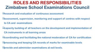 ROLES AND RESPONSIBILITIES
Zimbabwe School Examinations Council
research and evaluation of continuous assessment
assessment, supervision, monitoring and support of centres with respect
to CA and examinations
capacity building of all teachers on the development and implementation of
CA instruments in all learning areas
coordinating and facilitating the national moderation of CA for certification
processing and keeping CA records of marks for examinable levels
provide and administer examinations at exit levels.
 