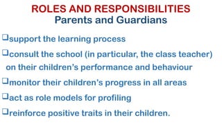 ROLES AND RESPONSIBILITIES
Parents and Guardians
support the learning process
consult the school (in particular, the class teacher)
on their children’s performance and behaviour
monitor their children’s progress in all areas
act as role models for profiling
reinforce positive traits in their children.
 