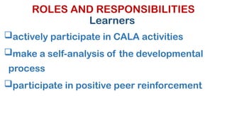 ROLES AND RESPONSIBILITIES
Learners
actively participate in CALA activities
make a self-analysis of the developmental
process
participate in positive peer reinforcement
 