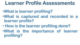 Learner Profile Assessments
•What is learner profiling?
•What is captured and recorded in a
learner profile?
• How is the learner profiling done?
•What is the importance of learner
profiling?
 