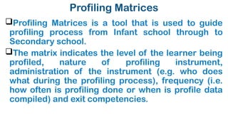 Profiling Matrices
Profiling Matrices is a tool that is used to guide
profiling process from Infant school through to
Secondary school.
The matrix indicates the level of the learner being
profiled, nature of profiling instrument,
administration of the instrument (e.g. who does
what during the profiling process), frequency (i.e.
how often is profiling done or when is profile data
compiled) and exit competencies.
 
