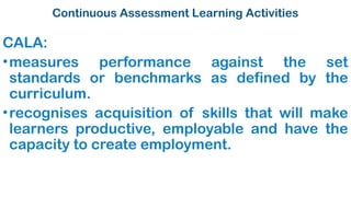Continuous Assessment Learning Activities
CALA:
•measures performance against the set
standards or benchmarks as defined by the
curriculum.
•recognises acquisition of skills that will make
learners productive, employable and have the
capacity to create employment.
 