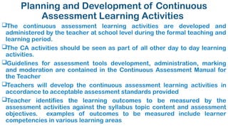 Planning and Development of Continuous
Assessment Learning Activities
The continuous assessment learning activities are developed and
administered by the teacher at school level during the formal teaching and
learning period.
The CA activities should be seen as part of all other day to day learning
activities.
Guidelines for assessment tools development, administration, marking
and moderation are contained in the Continuous Assessment Manual for
the Teacher
Teachers will develop the continuous assessment learning activities in
accordance to acceptable assessment standards provided
Teacher identifies the learning outcomes to be measured by the
assessment activities against the syllabus topic content and assessment
objectives. examples of outcomes to be measured include learner
competencies in various learning areas
 