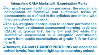 Integrating CALA Marks with Examination Marks
For grading and certification purposes, the model is a
combination of formative and summative forms of
assessments as defined in the syllabus and in line with
the curriculum framework.
The CA weighted contribution to learner performance
comes from continuous assessment learning activities
(CALA) at grades 6-7, forms 3-4 and 5-6 while the
summative assessment is a weighted contribution
drawn from public examinations at grade 7, form 4 and
form 6.
However, CA and LEARNER PROFILING are done at all
school levels, from infant right up to secondary school.
 
