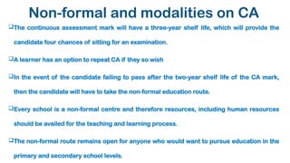 Non-formal and modalities on CA
The continuous assessment mark will have a three-year shelf life, which will provide the
candidate four chances of sitting for an examination.
A learner has an option to repeat CA if they so wish
In the event of the candidate failing to pass after the two-year shelf life of the CA mark,
then the candidate will have to take the non-formal education route.
Every school is a non-formal centre and therefore resources, including human resources
should be availed for the teaching and learning process.
The non-formal route remains open for anyone who would want to pursue education in the
primary and secondary school levels.
 