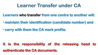 Learner Transfer under CA
Learners who transfer from one centre to another will:
• maintain their identification (candidate number) and
• carry with them the CA mark profile.
It is the responsibility of the releasing head to
authenticate the CA documents.
 