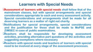 Learners with Special Needs

Assessment of learners with special needs shall follow that of the
mainstream classes, but with special arrangements and special
considerations appropriate to each and every assessment activity.
Special considerations and arrangements shall be made for all
deserving learners as a matter of right not charity.

Notifications for special arrangements, special considerations
and the justification for these shall be made to MoPSE and
ZIMSEC in case of public examinations.

Teachers shall be responsible for developing assessment
activities, providing alternative part questions of the activities and
suggesting exemptions where necessary

Teachers with special needs and teachers of learners with special
need to be involved at every stage of the assessment processes.
 