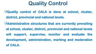 Quality Control
Quality control of CALA is done at school, cluster,
district, provincial and national levels.
Administrative structures that are currently prevailing
at school, cluster, district, provincial and national levels
will support, supervise, monitor and evaluate the
development, administration, marking and moderation
of CALA.
 