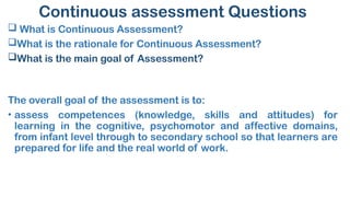 Continuous assessment Questions
 What is Continuous Assessment?
What is the rationale for Continuous Assessment?
What is the main goal of Assessment?
The overall goal of the assessment is to:
• assess competences (knowledge, skills and attitudes) for
learning in the cognitive, psychomotor and affective domains,
from infant level through to secondary school so that learners are
prepared for life and the real world of work.
 