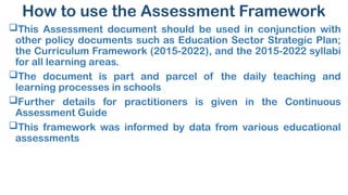 How to use the Assessment Framework
This Assessment document should be used in conjunction with
other policy documents such as Education Sector Strategic Plan;
the Curriculum Framework (2015-2022), and the 2015-2022 syllabi
for all learning areas.
The document is part and parcel of the daily teaching and
learning processes in schools
Further details for practitioners is given in the Continuous
Assessment Guide
This framework was informed by data from various educational
assessments
 