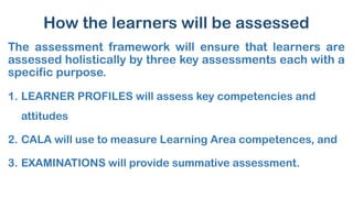How the learners will be assessed
The assessment framework will ensure that learners are
assessed holistically by three key assessments each with a
specific purpose.
1. LEARNER PROFILES will assess key competencies and
attitudes
2. CALA will use to measure Learning Area competences, and
3. EXAMINATIONS will provide summative assessment.
 