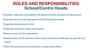 ROLES AND RESPONSIBILITIES
School/Centre Heads
monitor, supervise and support CA implementation activities at school level
provide links and learning opportunities beyond the school
capacity development on CA
keep CA records of marks and profiles
keep a record of CA instruments
authenticate all CA activities at the centre and issue certificates at specific exit
points
store CA learning area instruments, scripts and profiles.
 