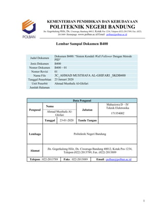 1
KEMENTERIAN PENDIDIKAN DAN KEBUDAYAAN
POLITEKNIK NEGERI BANDUNG
Jln. Gegerkalong Hilir, Ds. Ciwaruga, Bandung 40012, Kotak Pos 1234, Telepon (022) 2013789, Fax. (022)
2013889 Homepage :www.polban.ac.id Email : polban@polban.ac.id
Lembar Sampul Dokumen B400
Judul Dokumen
Dokumen B400: “Sistem Kendali Wall Follower Dengan Metode
PID”
Jenis Dokumen B400
Nomor Dokumen B400 – 01
Nomor Revisi 01
Nama File 3C_AHMAD MUSTHAFA AL-GHIFARI _SKDB400
Tanggal Penerbitan 23 Januari 2020
Unit Penerbit Ahmad Musthafa Al-Ghifari
Jumlah Halaman
Data Pengusul
Pengusul
Nama
Jabatan
Mahasiswa D – IV
Teknik Elektronika
Ahmad Musthafa Al-
Ghifari
171354002
Tanggal 23-01-2020 Tanda Tangan
Lembaga Politeknik Negeri Bandung
Alamat
Jln. Gegerkalong Hilir, Ds. Ciwaruga Bandung 40012, Kotak Pos 1234,
Telepon (022) 2013789, Fax. (022) 2013889
Telepon : 022-2013789 Faks : 022-2013889 Email : polban@polban.ac.id
 