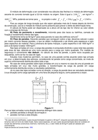 O módulo de deformação a ser considerado nos cálculos das flechas é o módulo de deformação
secante do concreto tomado igual a 0,9 do módulo na origem. Este é igual a 2100       , em kg/cm2 =
                                                                                 f cj
                                                                                                             2
6600
       f cj
              MPa, podendo-se tomar para
                                              f cj
                                                     no projeto o valor:   f   cj
                                                                                    =   f   ck
                                                                                                 + 35 Kg / cm (=   f   ck
                                                                                                                            + 3,5MPa)

       Para as cargas de longa duração que não sejam aplicadas mais de 6 meses depois do término
da construção, usa-se a metade do módulo acima prescrito para prever o efeito da deformação lenta.
       O cálculo de flecha pode ser dispensado se a altura útil da laje não for inferior ao valor obtido
com o emprego de fórmula.
       III) Peso do pavimento e revestimento, incluindo peso dos tacos ou ladrilhos, camada de
fixação e revestimento inferior das lajes.
       Geralmente toma-se 50 kg/m2 para essa parcela no caso dos edifícios comuns3
       IV) Peso de paredes. Havendo paredes que carreguem sobre a laje, devemos calcular o peso
por metro corrente dessas paredes, o que se obtém multiplicando o pé direito pela espessura e pelo
peso específico do material. Para a alvenaria de tijolos maciços, o peso específico é de 1600 kg/m2 e
para a de tijolos furados 1200 kg/m2.
       Nas lajes armadas em cruz, a carga das paredes é computada dividindo o peso total das paredes
pela área da laje, obtendo-se uma nova parcela para a carga por metro quadrado. Por medida de
segurança é conveniente não deduzir, no cálculo da área da parede, a parte vazia ocupada por
esquadrias, como se faz no caso de vigas.
       Estudos mais modernos permitem, no caso de uma parede corrida atuando sobre laje armada
em cruz, a determinação dos esforços, considerando tal parede como carga concentrada, ao invés de
supô-la uniformemente distribuída sobre toda a laje.
       No caso de várias paredes sobre lajes armadas em cruz e mesmo no caso de uma só parede em
lajes armadas em cruz não muito grandes, a transformação da carga da parede em carga
uniformemente distribuída conduz a resultados satisfatórios.
       Já no caso das lajes armadas numa só direção, a carga da parede deve ser estudada atendendo
à sua situação como carga aplicada em uma faixa de pequena largura, como passamos a expor.




                                            Figura 11
Para as lajes armadas numa direção devemos distinguir dois casos:
      paredes paralelas à direção da armação e
      paredes normais a esta direção.

3                                                                              2
  No caso de pisos ladrilhados, o peso da pavimentação é superior a 50 kg/m , enquanto que para pisos taqueados a
teríamos valor em torno do médio fixado. Salvo casos especiais, em que o peso da pavimentação deve ser avaliado em
                                                                                      2
função dos elementos construtivos (mármore, marmorite, etc.), o valor médio de 50 kg/m pode ser adotado sem
inconveniente.
Projeto de Estrutura de Concreto Armado DRB                                                                                             13
 