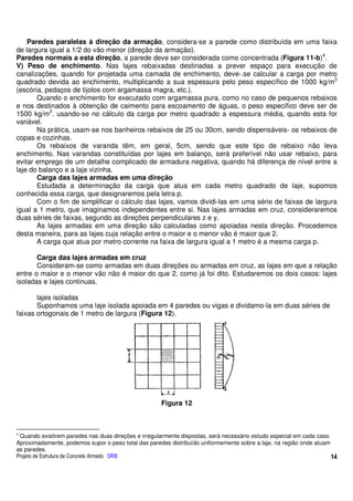 Paredes paralelas à direção da armação, considera-se a parede como distribuída em uma faixa
de largura igual a 1/2 do vão menor (direção da armação).
Paredes normais a esta direção, a parede deve ser considerada como concentrada (Figura 11-b)4.
V) Peso de enchimento. Nas lajes rebaixadas destinadas a prever espaço para execução de
canalizações, quando for projetada uma camada de enchimento, deve-.se calcular a carga por metro
quadrado devida ao enchimento, multiplicando a sua espessura pelo peso específico de 1000 kg/m3
(escória, pedaços de tijolos com argamassa magra, etc.).
       Quando o enchimento for executado com argamassa pura, como no caso de pequenos rebaixos
e nos destinados à obtenção de caimento para escoamento de águas, o peso especifico deve ser de
1500 kg/m3. usando-se no cálculo da carga por metro quadrado a espessura média, quando esta for
variável.
       Na prática, usam-se nos banheiros rebaixos de 25 ou 30cm, sendo dispensáveis- os rebaixos de
copas e cozinhas.
       Os rebaixos de varanda têm, em geral, 5cm, sendo que este tipo de rebaixo não leva
enchimento. Nas varandas constituídas por lajes em balanço, será preferível não usar rebaixo, para
evitar emprego de um detalhe complicado de armadura negativa, quando há diferença de nível entre a
laje do balanço e a laje vizinha.
       Carga das lajes armadas em uma direção
       Estudada a determinação da carga que atua em cada metro quadrado de laje, supomos
conhecida essa carga, que designaremos pela letra p.
       Com o fim de simplificar o cálculo das lajes, vamos dividi-las em uma série de faixas de largura
igual a 1 metro, que imaginamos independentes entre si. Nas lajes armadas em cruz, consideraremos
duas séries de faixas, segundo as direções perpendiculares z e y.
       As lajes armadas em uma direção são calculadas como apoiadas nesta direção. Procedemos
desta maneira, para as lajes cuja relação entre o maior e o menor vão é maior que 2.
       A carga que atua por metro corrente na faixa de largura igual a 1 metro é a mesma carga p.

       Carga das lajes armadas em cruz
       Consideram-se como armadas em duas direções ou armadas em cruz, as lajes em que a relação
entre o maior e o menor vão não é maior do que 2, como já foi dito. Estudaremos os dois casos: lajes
isoladas e lajes continuas.

       lajes isoladas
       Suponhamos uma laje isolada apoiada em 4 paredes ou vigas e dividamo-la em duas séries de
faixas ortogonais de 1 metro de largura (Figura 12).




                                                      Figura 12



4
 Quando existirem paredes nas duas direções e irregularmente dispostas, será necessário estudo especial em cada caso.
Aproximadamente, podemos supor o peso total das paredes distribuído uniformemente sobre a laje, na região onde atuam
as paredes.
Projeto de Estrutura de Concreto Armado DRB                                                                           14
 